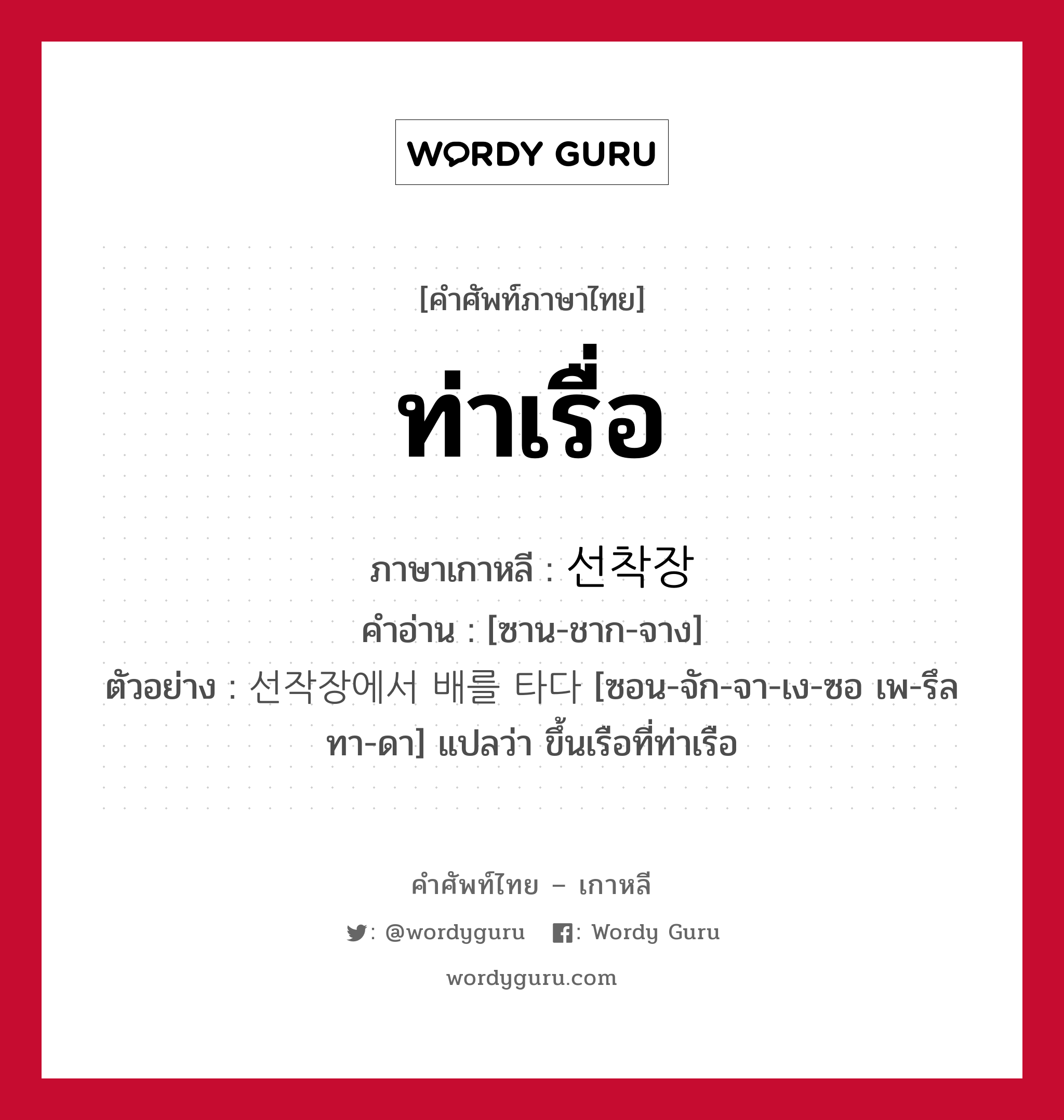 ท่าเรื่อ ภาษาเกาหลีคืออะไร, คำศัพท์ภาษาไทย - เกาหลี ท่าเรื่อ ภาษาเกาหลี 선착장 คำอ่าน [ซาน-ชาก-จาง] ตัวอย่าง 선작장에서 배를 타다 [ซอน-จัก-จา-เง-ซอ เพ-รึล ทา-ดา] แปลว่า ขึ้นเรือที่ท่าเรือ