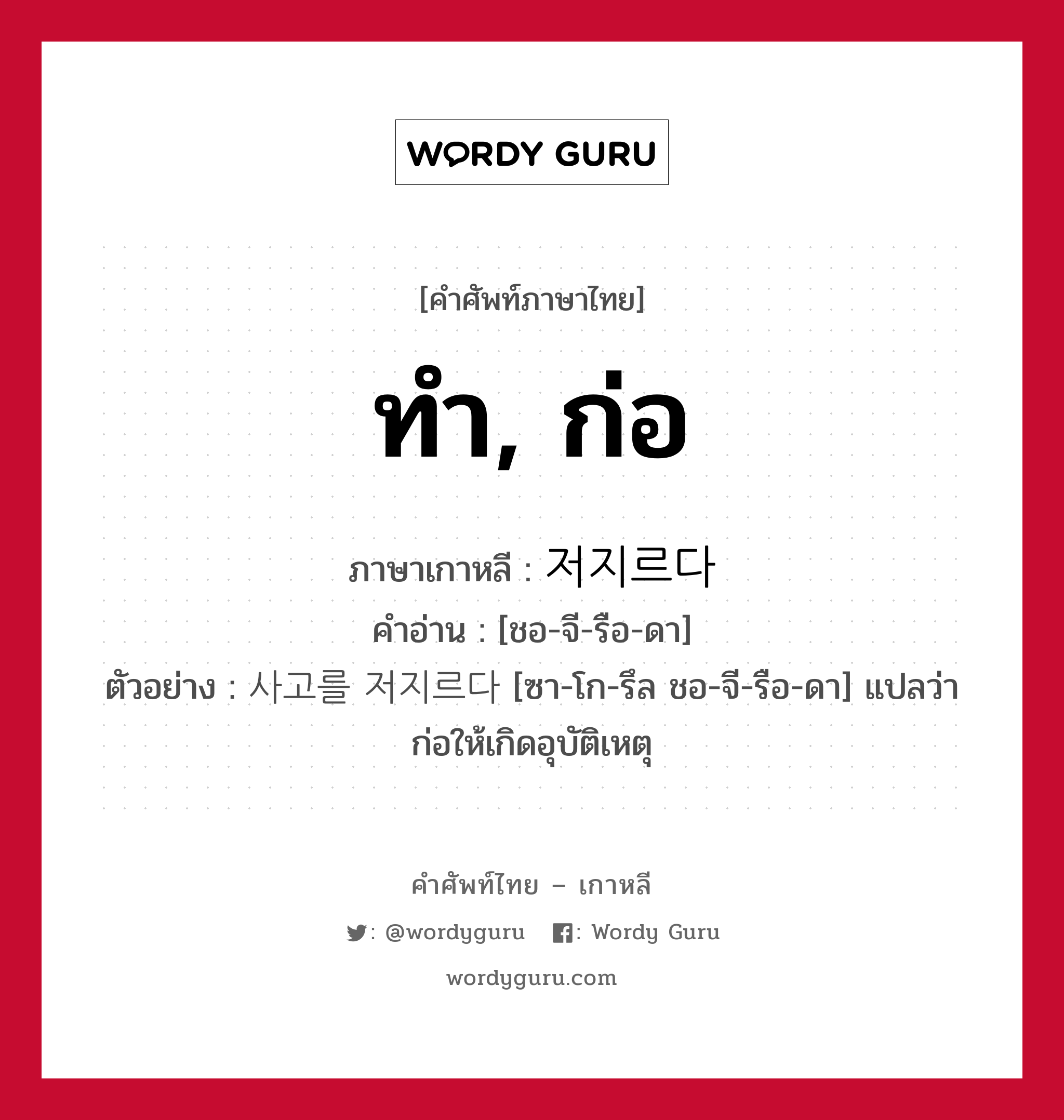 ทำ, ก่อ ภาษาเกาหลีคืออะไร, คำศัพท์ภาษาไทย - เกาหลี ทำ, ก่อ ภาษาเกาหลี 저지르다 คำอ่าน [ชอ-จี-รือ-ดา] ตัวอย่าง 사고를 저지르다 [ซา-โก-รึล ชอ-จี-รือ-ดา] แปลว่า ก่อให้เกิดอุบัติเหตุ