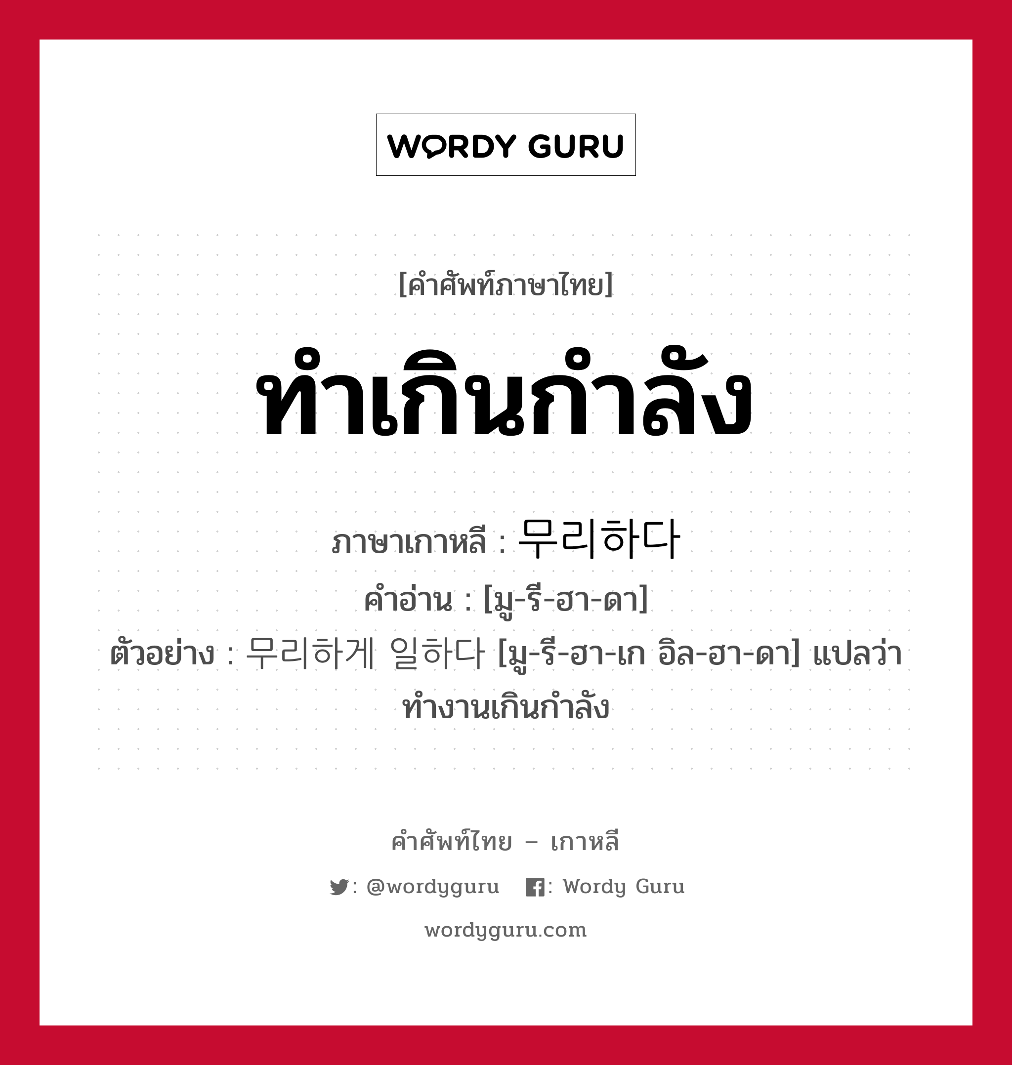 ทำเกินกำลัง ภาษาเกาหลีคืออะไร, คำศัพท์ภาษาไทย - เกาหลี ทำเกินกำลัง ภาษาเกาหลี 무리하다 คำอ่าน [มู-รี-ฮา-ดา] ตัวอย่าง 무리하게 일하다 [มู-รี-ฮา-เก อิล-ฮา-ดา] แปลว่า ทำงานเกินกำลัง