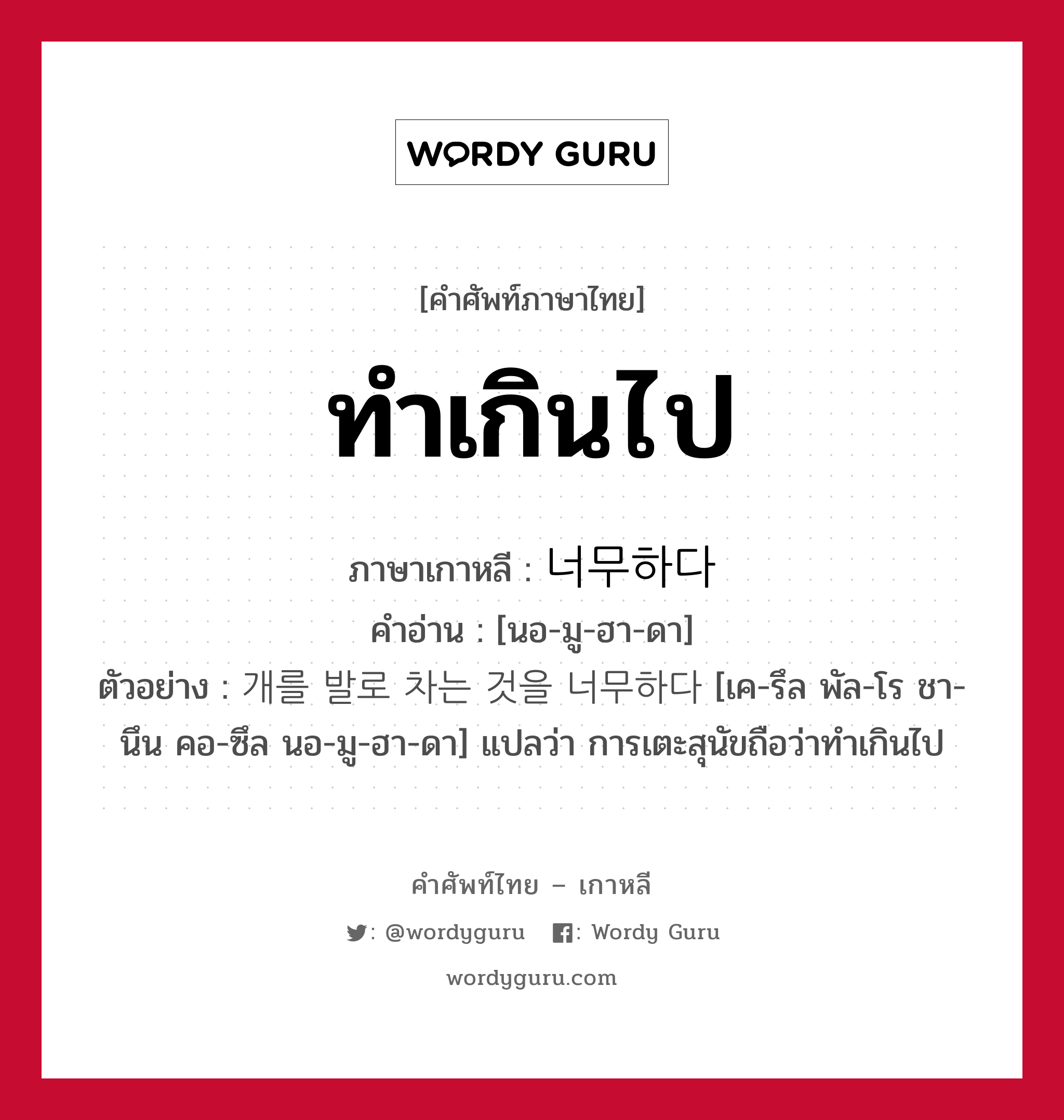 ทำเกินไป ภาษาเกาหลีคืออะไร, คำศัพท์ภาษาไทย - เกาหลี ทำเกินไป ภาษาเกาหลี 너무하다 คำอ่าน [นอ-มู-ฮา-ดา] ตัวอย่าง 개를 발로 차는 것을 너무하다 [เค-รึล พัล-โร ชา-นึน คอ-ซึล นอ-มู-ฮา-ดา] แปลว่า การเตะสุนัขถือว่าทำเกินไป