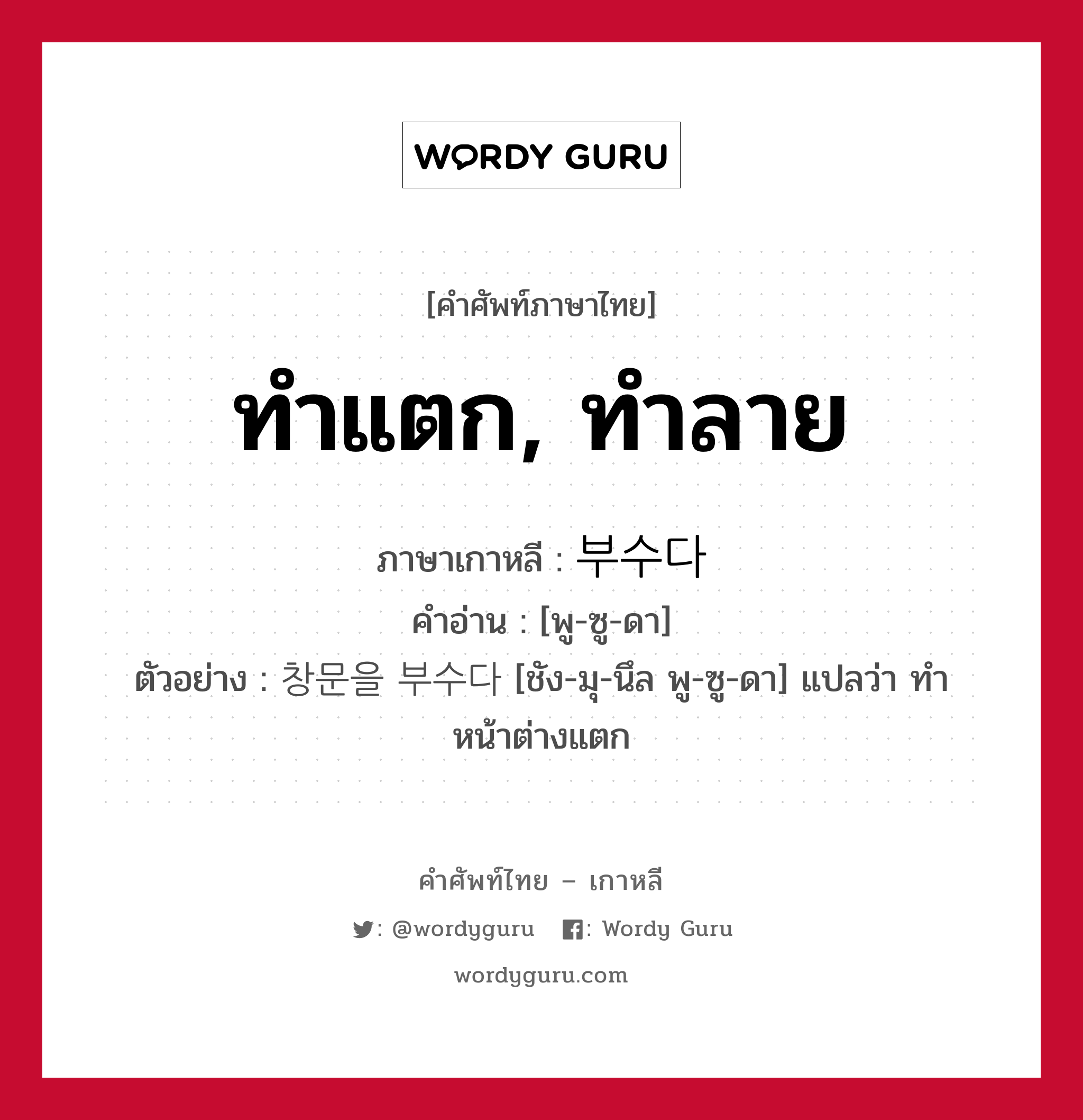 ทำแตก, ทำลาย ภาษาเกาหลีคืออะไร, คำศัพท์ภาษาไทย - เกาหลี ทำแตก, ทำลาย ภาษาเกาหลี 부수다 คำอ่าน [พู-ซู-ดา] ตัวอย่าง 창문을 부수다 [ชัง-มุ-นึล พู-ซู-ดา] แปลว่า ทำหน้าต่างแตก