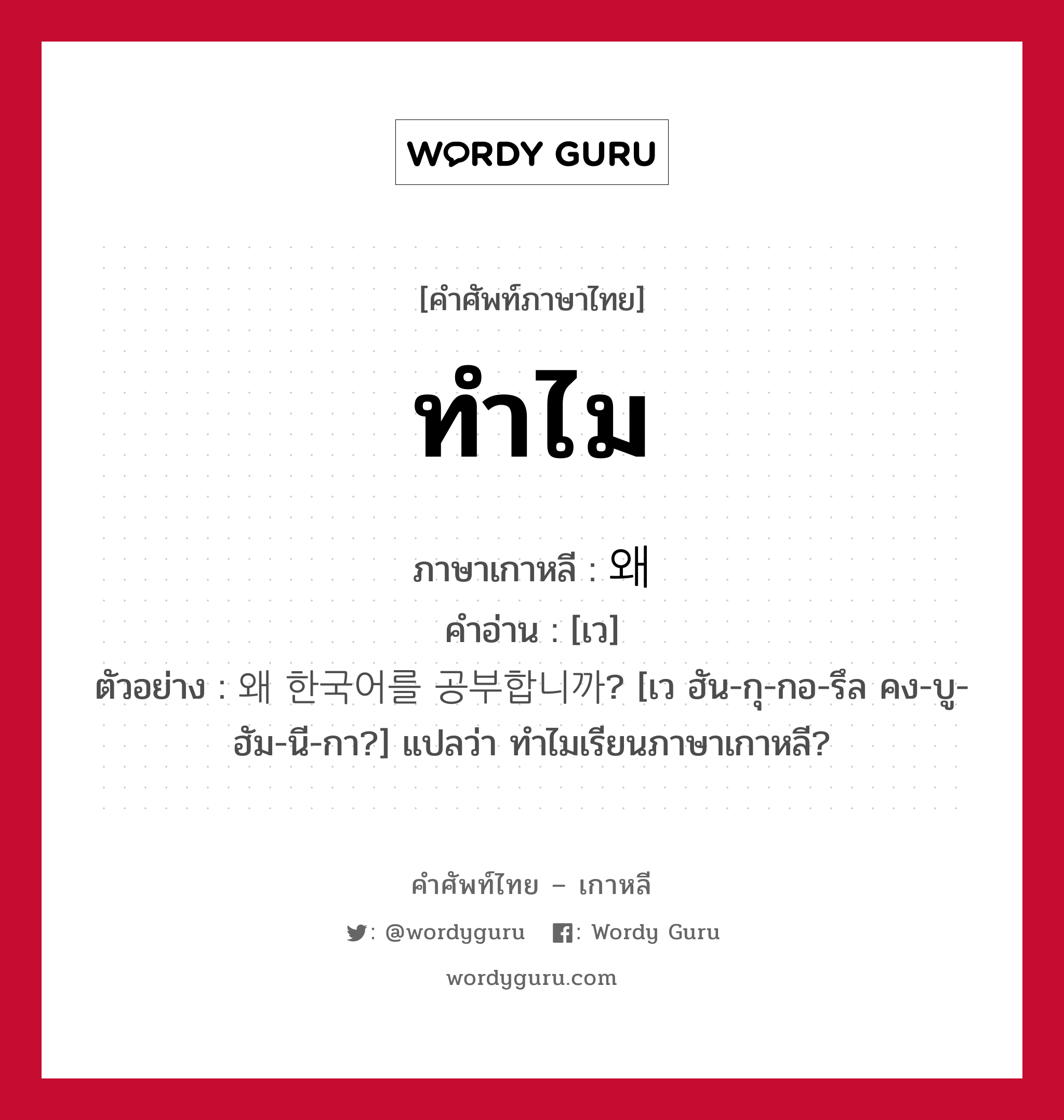 ทำไม ภาษาเกาหลีคืออะไร, คำศัพท์ภาษาไทย - เกาหลี ทำไม ภาษาเกาหลี 왜 คำอ่าน [เว] ตัวอย่าง 왜 한국어를 공부합니까? [เว ฮัน-กุ-กอ-รึล คง-บู-ฮัม-นี-กา?] แปลว่า ทำไมเรียนภาษาเกาหลี?