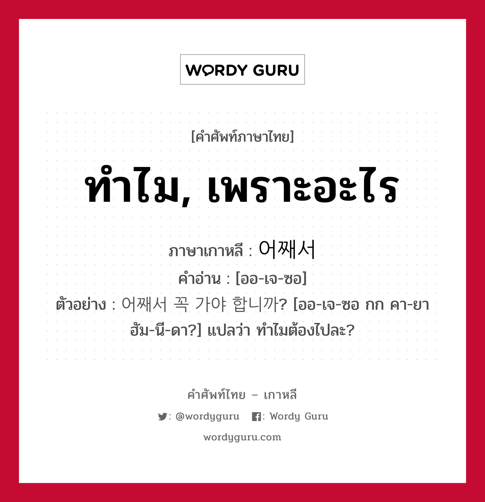 ทำไม, เพราะอะไร ภาษาเกาหลีคืออะไร, คำศัพท์ภาษาไทย - เกาหลี ทำไม, เพราะอะไร ภาษาเกาหลี 어째서 คำอ่าน [ออ-เจ-ซอ] ตัวอย่าง 어째서 꼭 가야 합니까? [ออ-เจ-ซอ กก คา-ยา ฮัม-นี-ดา?] แปลว่า ทำไมต้องไปละ?