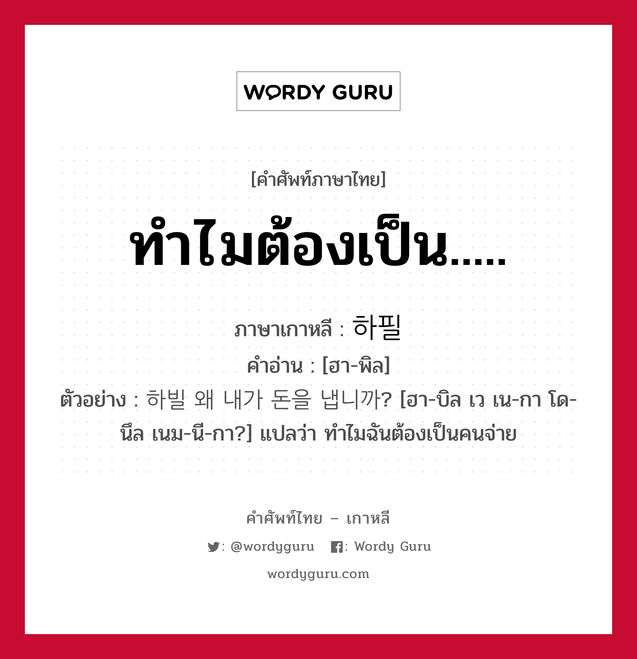 ทำไมต้องเป็น..... ภาษาเกาหลีคืออะไร, คำศัพท์ภาษาไทย - เกาหลี ทำไมต้องเป็น..... ภาษาเกาหลี 하필 คำอ่าน [ฮา-พิล] ตัวอย่าง 하빌 왜 내가 돈을 냅니까? [ฮา-บิล เว เน-กา โด-นึล เนม-นี-กา?] แปลว่า ทำไมฉันต้องเป็นคนจ่าย