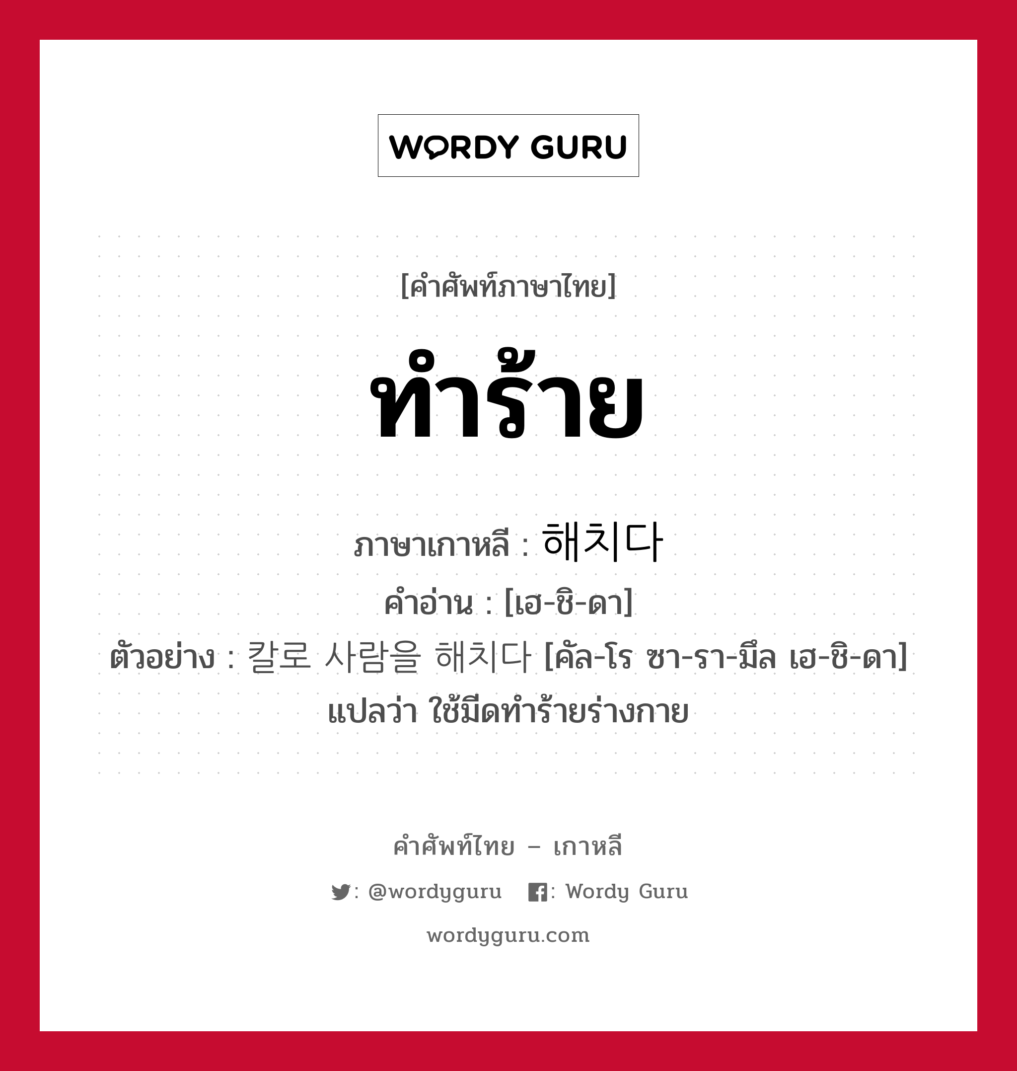 ทำร้าย ภาษาเกาหลีคืออะไร, คำศัพท์ภาษาไทย - เกาหลี ทำร้าย ภาษาเกาหลี 해치다 คำอ่าน [เฮ-ชิ-ดา] ตัวอย่าง 칼로 사람을 해치다 [คัล-โร ซา-รา-มึล เฮ-ชิ-ดา] แปลว่า ใช้มีดทำร้ายร่างกาย