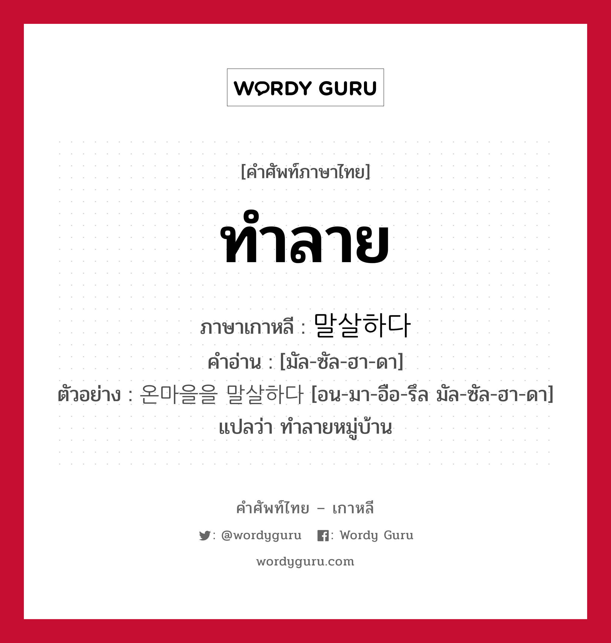 ทำลาย ภาษาเกาหลีคืออะไร, คำศัพท์ภาษาไทย - เกาหลี ทำลาย ภาษาเกาหลี 말살하다 คำอ่าน [มัล-ซัล-ฮา-ดา] ตัวอย่าง 온마을을 말살하다 [อน-มา-อือ-รึล มัล-ซัล-ฮา-ดา] แปลว่า ทำลายหมู่บ้าน