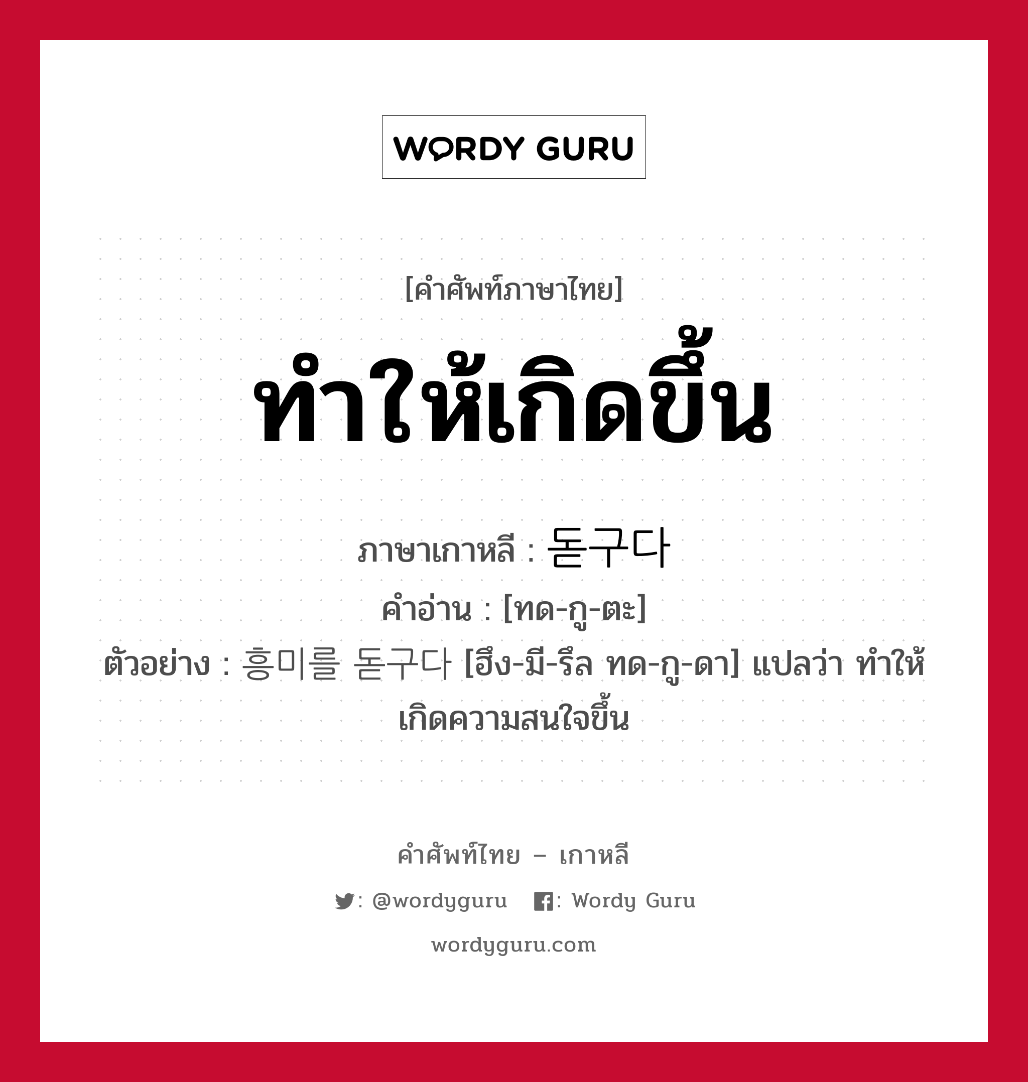 ทำให้เกิดขึ้น ภาษาเกาหลีคืออะไร, คำศัพท์ภาษาไทย - เกาหลี ทำให้เกิดขึ้น ภาษาเกาหลี 돋구다 คำอ่าน [ทด-กู-ตะ] ตัวอย่าง 흥미를 돋구다 [ฮึง-มี-รึล ทด-กู-ดา] แปลว่า ทำให้เกิดความสนใจขึ้น