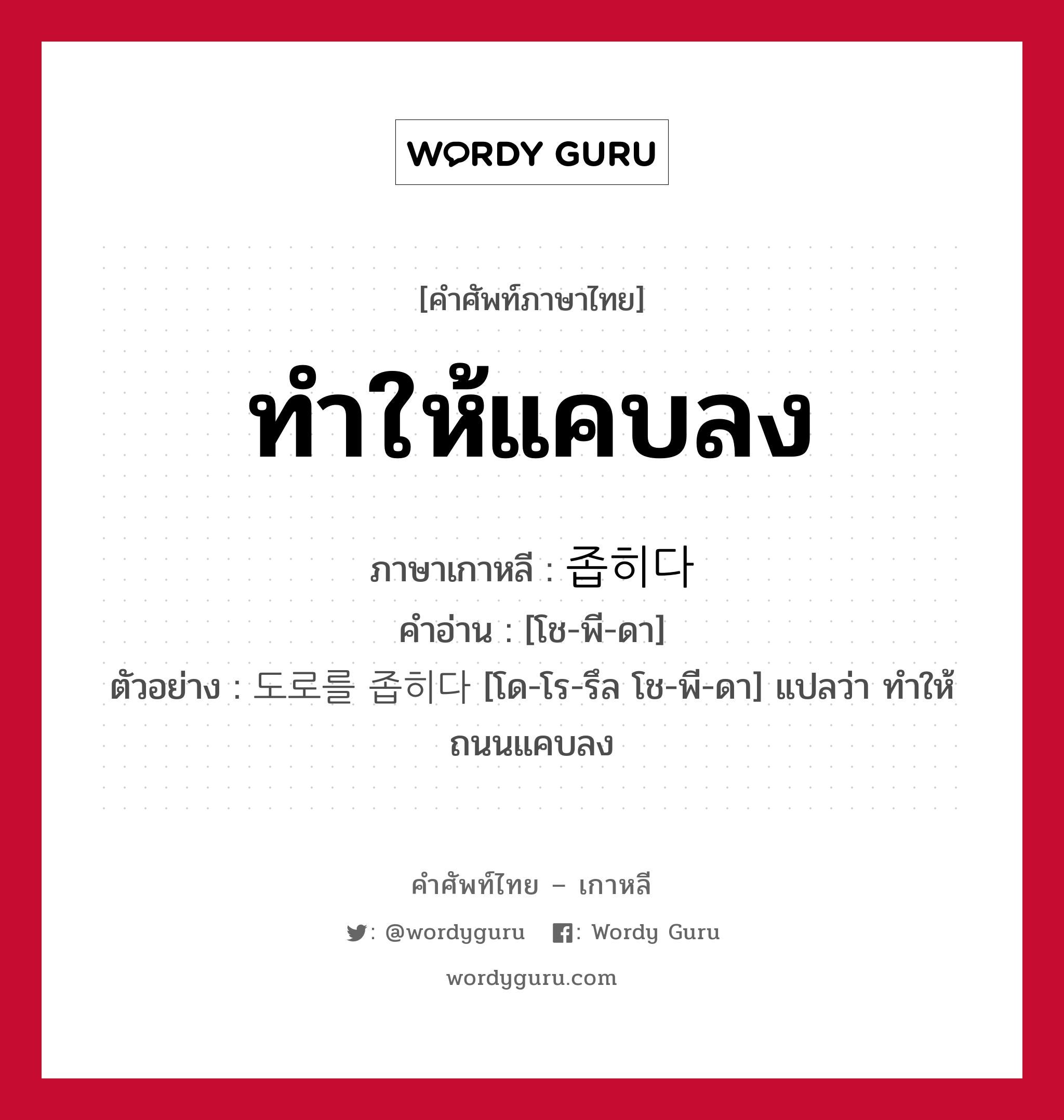 ทำให้แคบลง ภาษาเกาหลีคืออะไร, คำศัพท์ภาษาไทย - เกาหลี ทำให้แคบลง ภาษาเกาหลี 좁히다 คำอ่าน [โช-พี-ดา] ตัวอย่าง 도로를 좁히다 [โด-โร-รึล โช-พี-ดา] แปลว่า ทำให้ถนนแคบลง