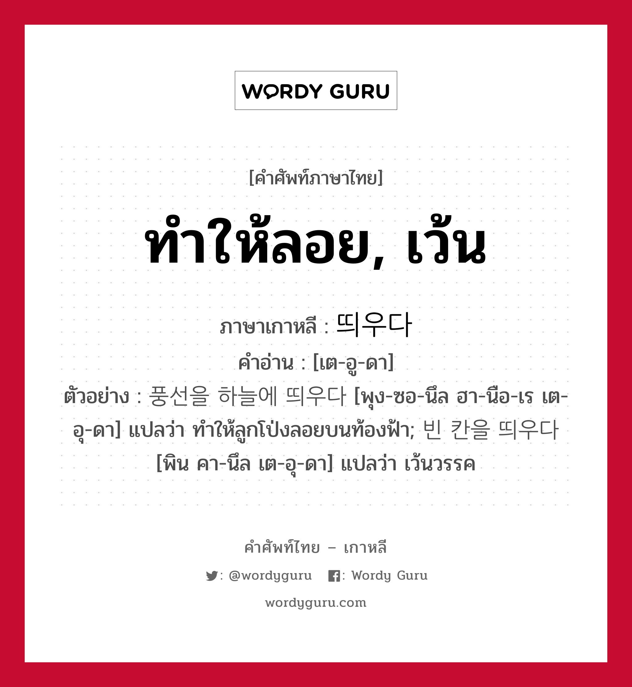 ทำให้ลอย, เว้น ภาษาเกาหลีคืออะไร, คำศัพท์ภาษาไทย - เกาหลี ทำให้ลอย, เว้น ภาษาเกาหลี 띄우다 คำอ่าน [เต-อู-ดา] ตัวอย่าง 풍선을 하늘에 띄우다 [พุง-ซอ-นึล ฮา-นือ-เร เต-อุ-ดา] แปลว่า ทำให้ลูกโป่งลอยบนท้องฟ้า; 빈 칸을 띄우다 [พิน คา-นึล เต-อุ-ดา] แปลว่า เว้นวรรค