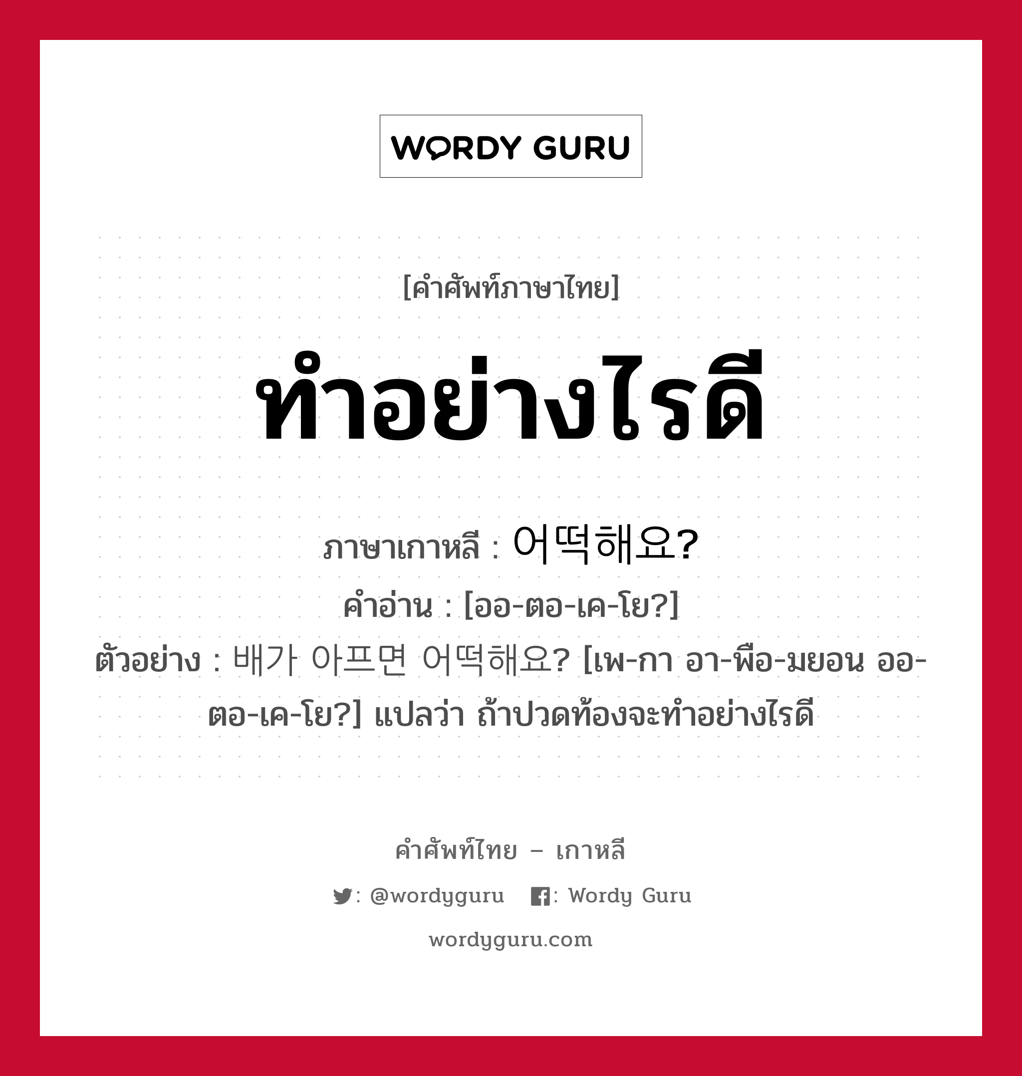 ทำอย่างไรดี ภาษาเกาหลีคืออะไร, คำศัพท์ภาษาไทย - เกาหลี ทำอย่างไรดี ภาษาเกาหลี 어떡해요? คำอ่าน [ออ-ตอ-เค-โย?] ตัวอย่าง 배가 아프면 어떡해요? [เพ-กา อา-พือ-มยอน ออ-ตอ-เค-โย?] แปลว่า ถ้าปวดท้องจะทำอย่างไรดี