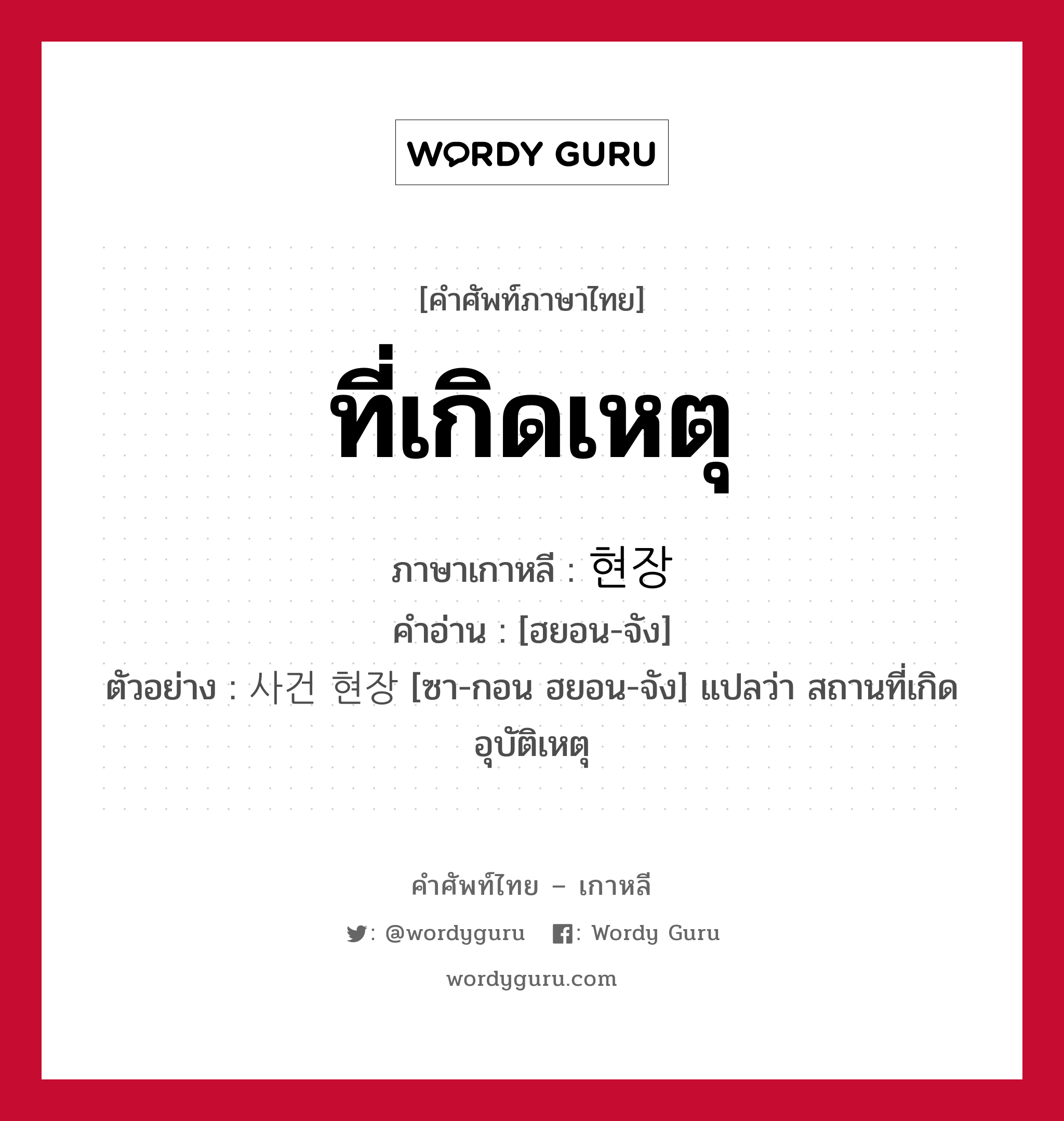 ที่เกิดเหตุ ภาษาเกาหลีคืออะไร, คำศัพท์ภาษาไทย - เกาหลี ที่เกิดเหตุ ภาษาเกาหลี 현장 คำอ่าน [ฮยอน-จัง] ตัวอย่าง 사건 현장 [ซา-กอน ฮยอน-จัง] แปลว่า สถานที่เกิดอุบัติเหตุ