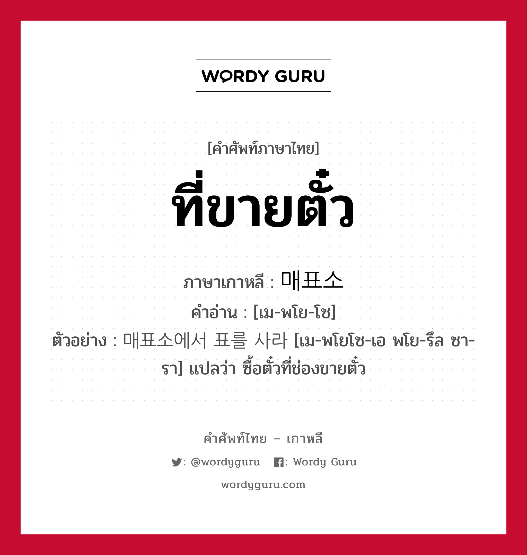 ที่ขายตั๋ว ภาษาเกาหลีคืออะไร, คำศัพท์ภาษาไทย - เกาหลี ที่ขายตั๋ว ภาษาเกาหลี 매표소 คำอ่าน [เม-พโย-โซ] ตัวอย่าง 매표소에서 표를 사라 [เม-พโยโซ-เอ พโย-รึล ซา-รา] แปลว่า ซื้อตั๋วที่ช่องขายตั๋ว