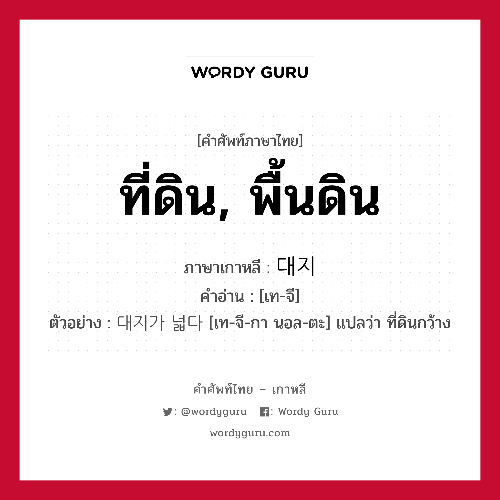 ที่ดิน, พื้นดิน ภาษาเกาหลีคืออะไร, คำศัพท์ภาษาไทย - เกาหลี ที่ดิน, พื้นดิน ภาษาเกาหลี 대지 คำอ่าน [เท-จี] ตัวอย่าง 대지가 넓다 [เท-จี-กา นอล-ตะ] แปลว่า ที่ดินกว้าง