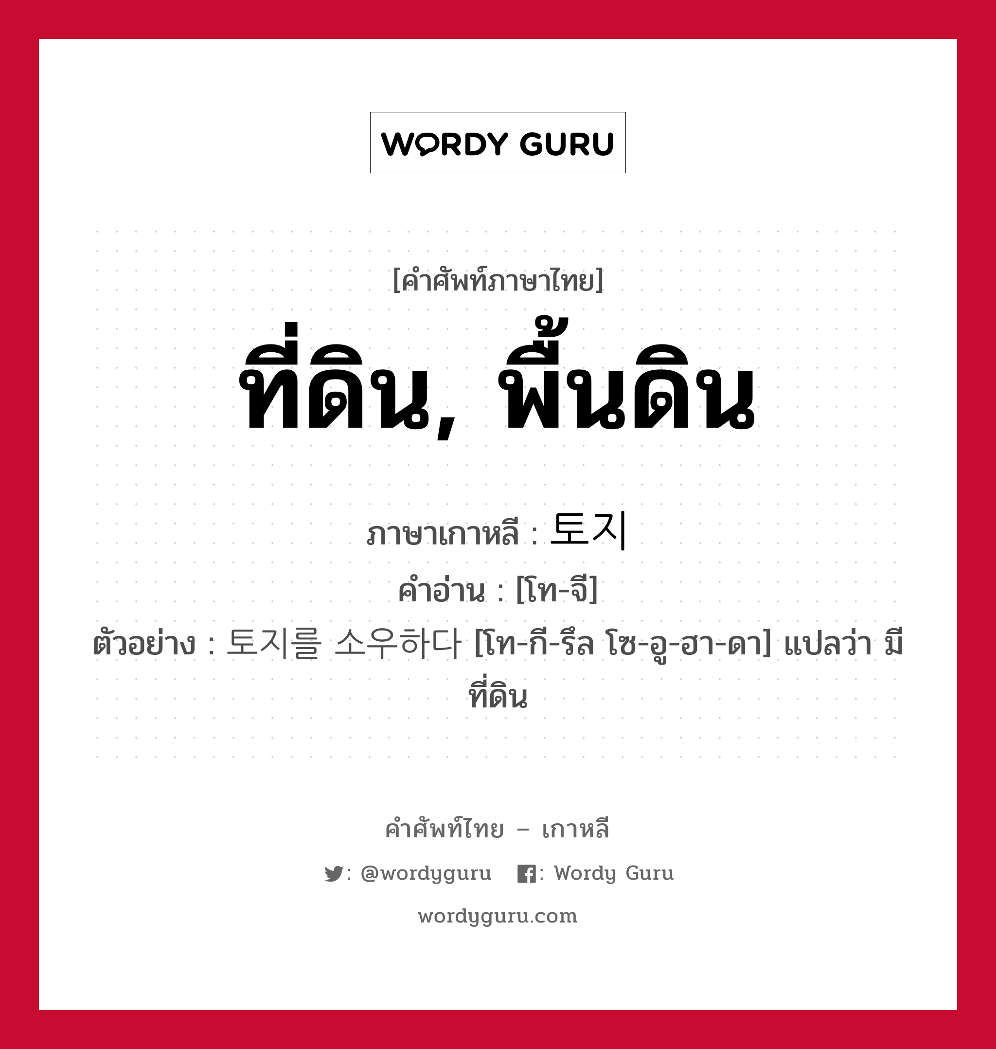 ที่ดิน, พื้นดิน ภาษาเกาหลีคืออะไร, คำศัพท์ภาษาไทย - เกาหลี ที่ดิน, พื้นดิน ภาษาเกาหลี 토지 คำอ่าน [โท-จี] ตัวอย่าง 토지를 소우하다 [โท-กี-รึล โซ-อู-ฮา-ดา] แปลว่า มีที่ดิน