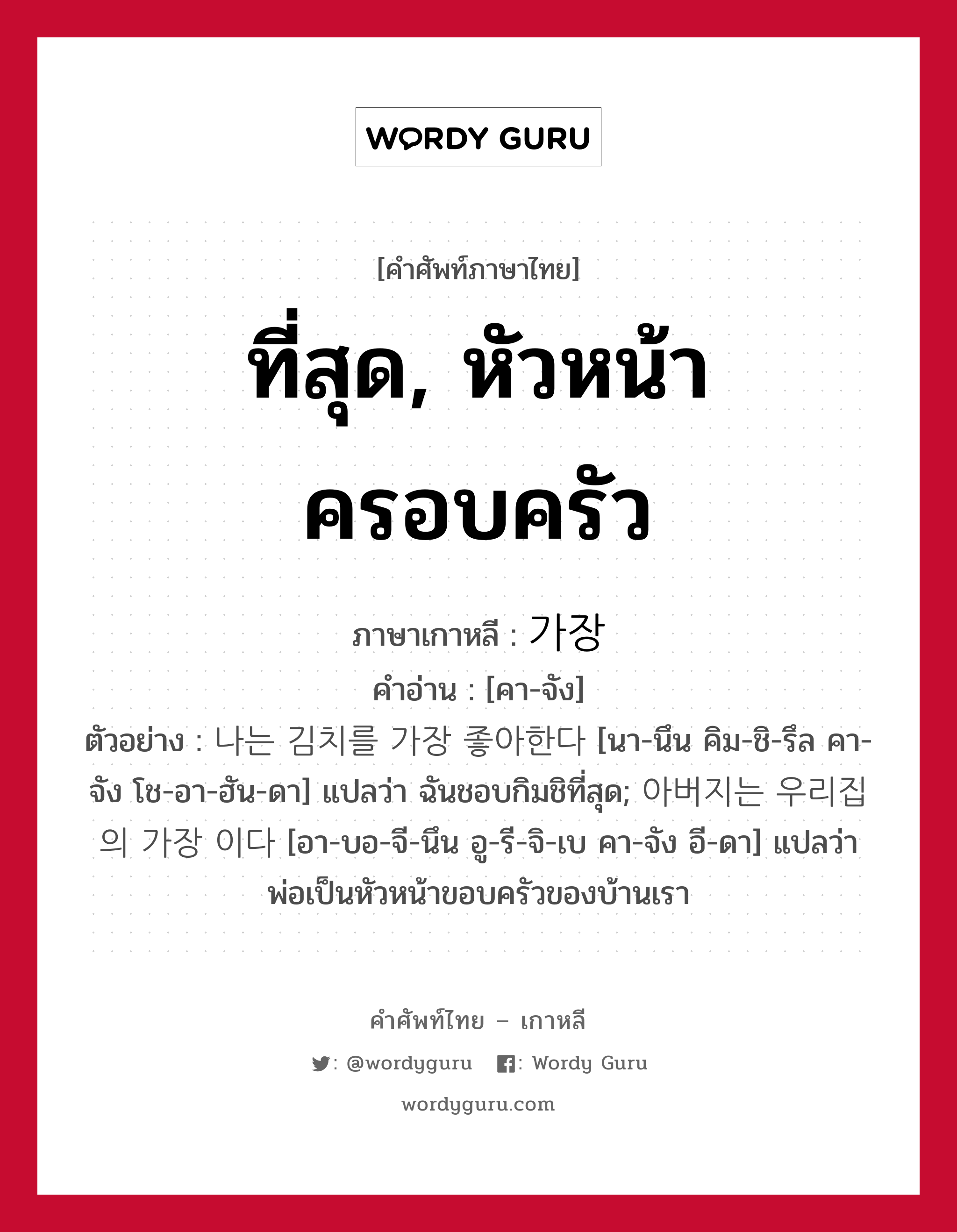 ที่สุด, หัวหน้าครอบครัว ภาษาเกาหลีคืออะไร, คำศัพท์ภาษาไทย - เกาหลี ที่สุด, หัวหน้าครอบครัว ภาษาเกาหลี 가장 คำอ่าน [คา-จัง] ตัวอย่าง 나는 김치를 가장 좋아한다 [นา-นึน คิม-ชิ-รึล คา-จัง โช-อา-ฮัน-ดา] แปลว่า ฉันชอบกิมชิที่สุด; 아버지는 우리집의 가장 이다 [อา-บอ-จี-นึน อู-รี-จิ-เบ คา-จัง อี-ดา] แปลว่า พ่อเป็นหัวหน้าขอบครัวของบ้านเรา