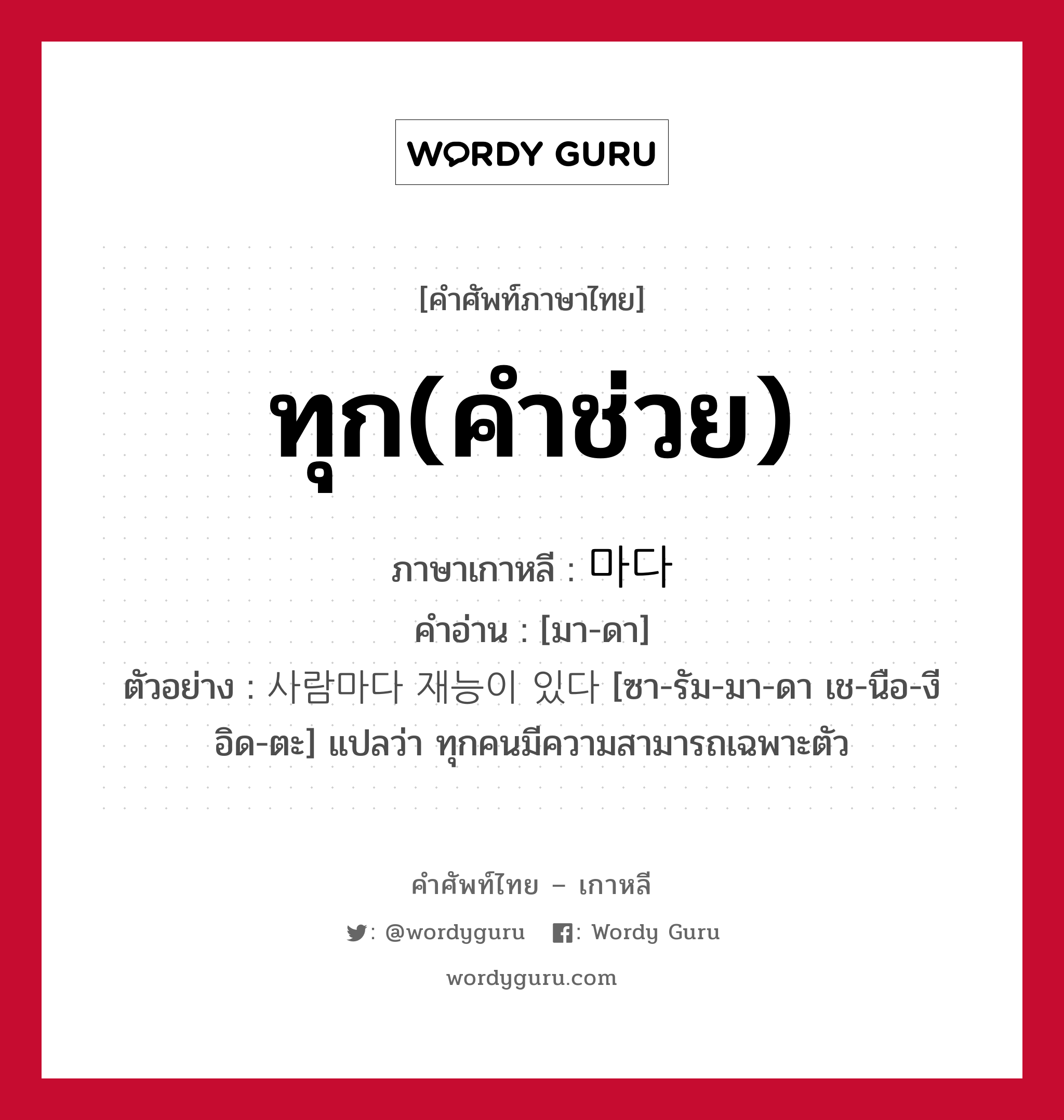 ทุก(คำช่วย) ภาษาเกาหลีคืออะไร, คำศัพท์ภาษาไทย - เกาหลี ทุก(คำช่วย) ภาษาเกาหลี 마다 คำอ่าน [มา-ดา] ตัวอย่าง 사람마다 재능이 있다 [ซา-รัม-มา-ดา เช-นือ-งี อิด-ตะ] แปลว่า ทุกคนมีความสามารถเฉพาะตัว