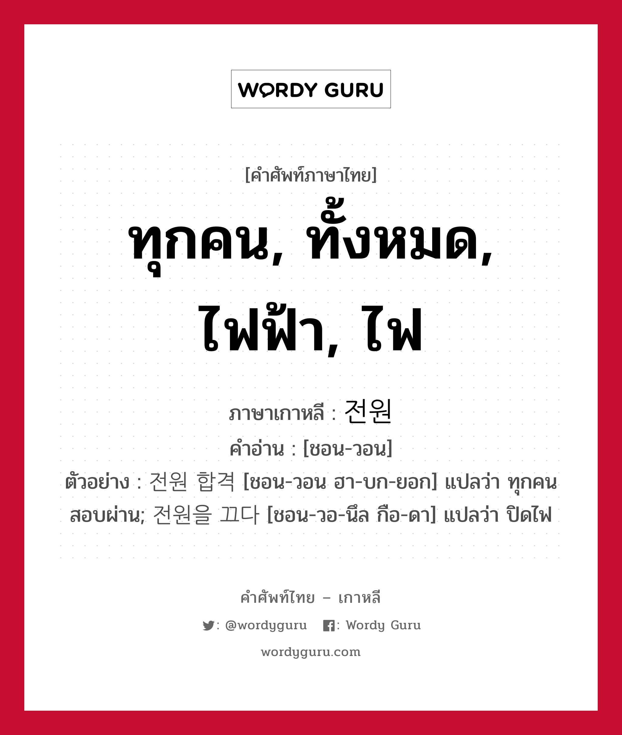 ทุกคน, ทั้งหมด, ไฟฟ้า, ไฟ ภาษาเกาหลีคืออะไร, คำศัพท์ภาษาไทย - เกาหลี ทุกคน, ทั้งหมด, ไฟฟ้า, ไฟ ภาษาเกาหลี 전원 คำอ่าน [ชอน-วอน] ตัวอย่าง 전원 합격 [ชอน-วอน ฮา-บก-ยอก] แปลว่า ทุกคนสอบผ่าน; 전원을 끄다 [ชอน-วอ-นึล กือ-ดา] แปลว่า ปิดไฟ