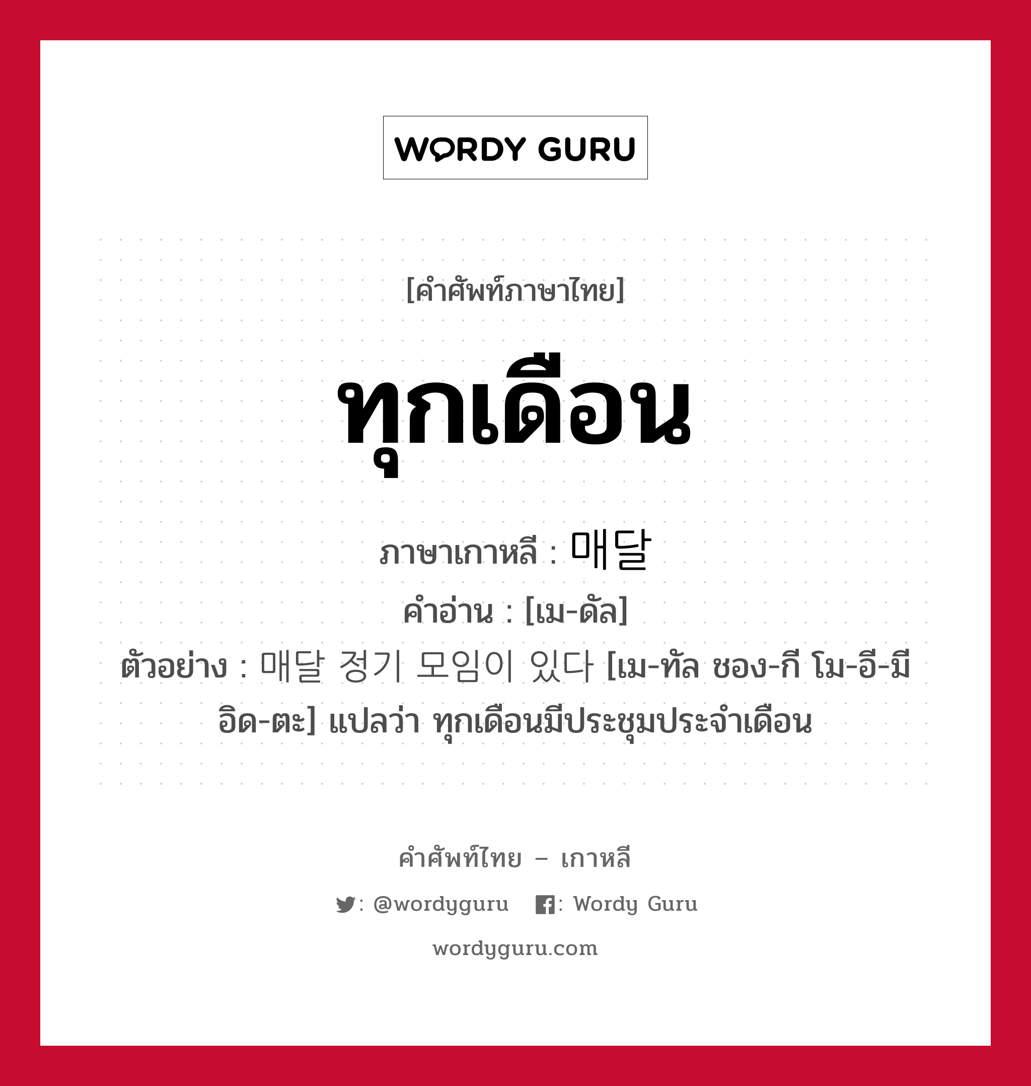 ทุกเดือน ภาษาเกาหลีคืออะไร, คำศัพท์ภาษาไทย - เกาหลี ทุกเดือน ภาษาเกาหลี 매달 คำอ่าน [เม-ดัล] ตัวอย่าง 매달 정기 모임이 있다 [เม-ทัล ชอง-กี โม-อี-มี อิด-ตะ] แปลว่า ทุกเดือนมีประชุมประจำเดือน