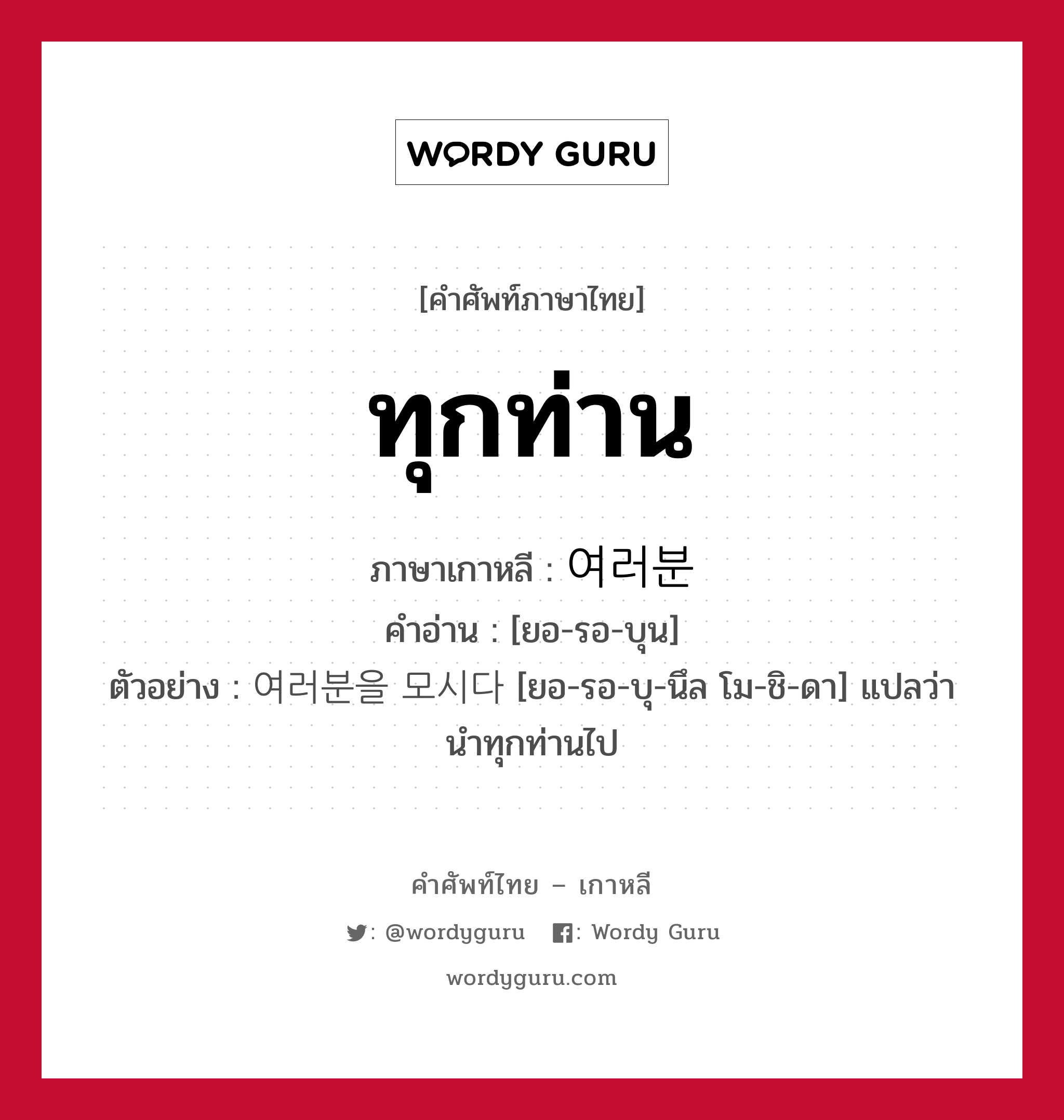 ทุกท่าน ภาษาเกาหลีคืออะไร, คำศัพท์ภาษาไทย - เกาหลี ทุกท่าน ภาษาเกาหลี 여러분 คำอ่าน [ยอ-รอ-บุน] ตัวอย่าง 여러분을 모시다 [ยอ-รอ-บุ-นึล โม-ชิ-ดา] แปลว่า นำทุกท่านไป