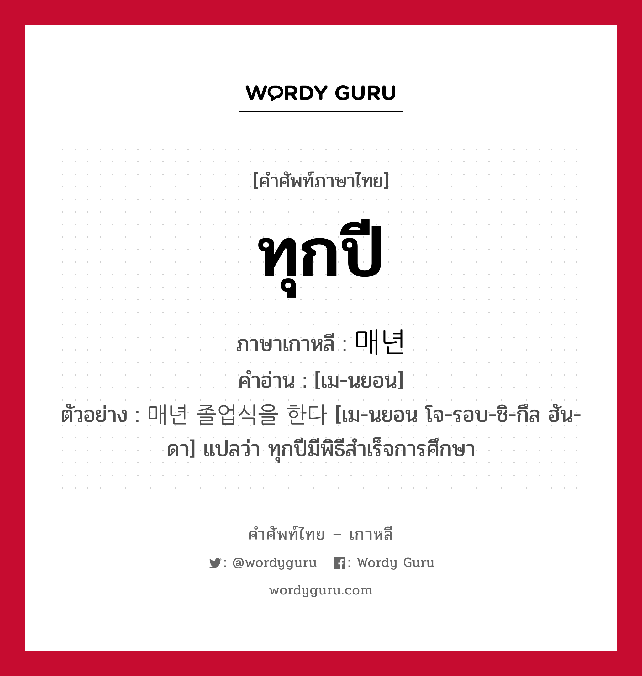 ทุกปี ภาษาเกาหลีคืออะไร, คำศัพท์ภาษาไทย - เกาหลี ทุกปี ภาษาเกาหลี 매년 คำอ่าน [เม-นยอน] ตัวอย่าง 매년 졸업식을 한다 [เม-นยอน โจ-รอบ-ชิ-กึล ฮัน-ดา] แปลว่า ทุกปีมีพิธีสำเร็จการศึกษา