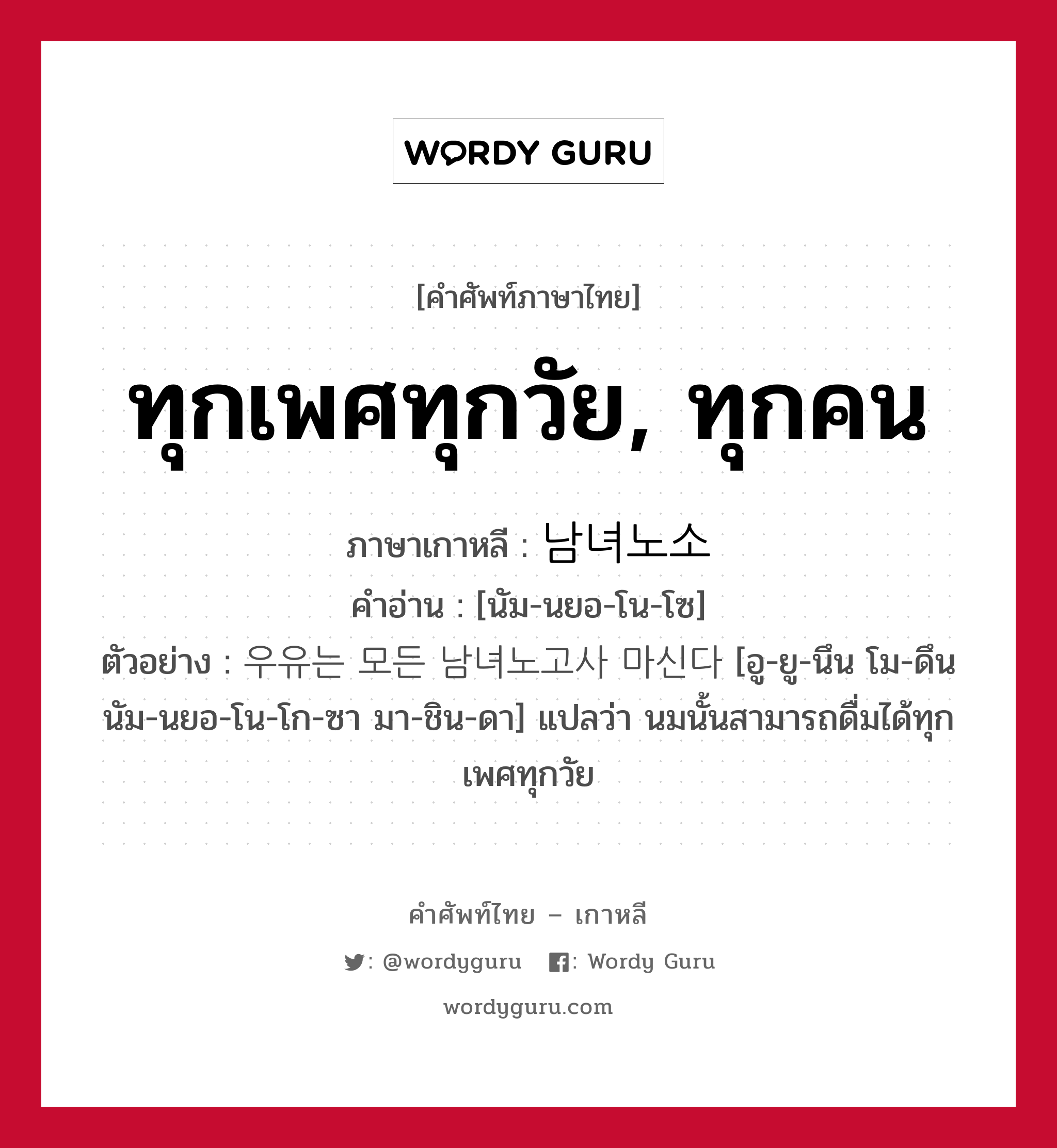 ทุกเพศทุกวัย, ทุกคน ภาษาเกาหลีคืออะไร, คำศัพท์ภาษาไทย - เกาหลี ทุกเพศทุกวัย, ทุกคน ภาษาเกาหลี 남녀노소 คำอ่าน [นัม-นยอ-โน-โซ] ตัวอย่าง 우유는 모든 남녀노고사 마신다 [อู-ยู-นึน โม-ดึน นัม-นยอ-โน-โก-ซา มา-ชิน-ดา] แปลว่า นมนั้นสามารถดื่มได้ทุกเพศทุกวัย