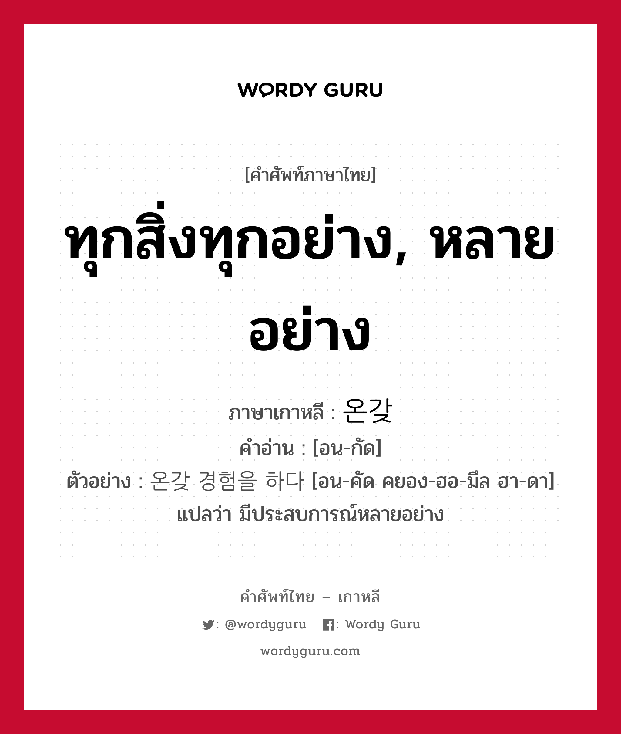 ทุกสิ่งทุกอย่าง, หลายอย่าง ภาษาเกาหลีคืออะไร, คำศัพท์ภาษาไทย - เกาหลี ทุกสิ่งทุกอย่าง, หลายอย่าง ภาษาเกาหลี 온갖 คำอ่าน [อน-กัด] ตัวอย่าง 온갖 경험을 하다 [อน-คัด คยอง-ฮอ-มึล ฮา-ดา] แปลว่า มีประสบการณ์หลายอย่าง