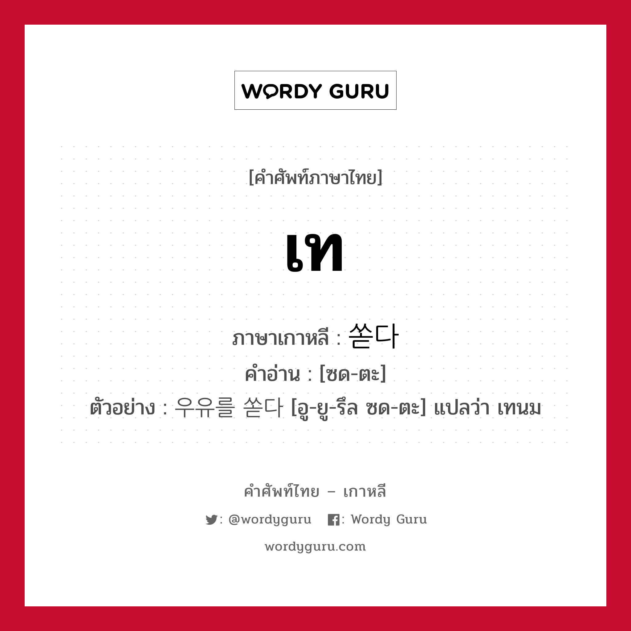 เท ภาษาเกาหลีคืออะไร, คำศัพท์ภาษาไทย - เกาหลี เท ภาษาเกาหลี 쏟다 คำอ่าน [ซด-ตะ] ตัวอย่าง 우유를 쏟다 [อู-ยู-รึล ซด-ตะ] แปลว่า เทนม