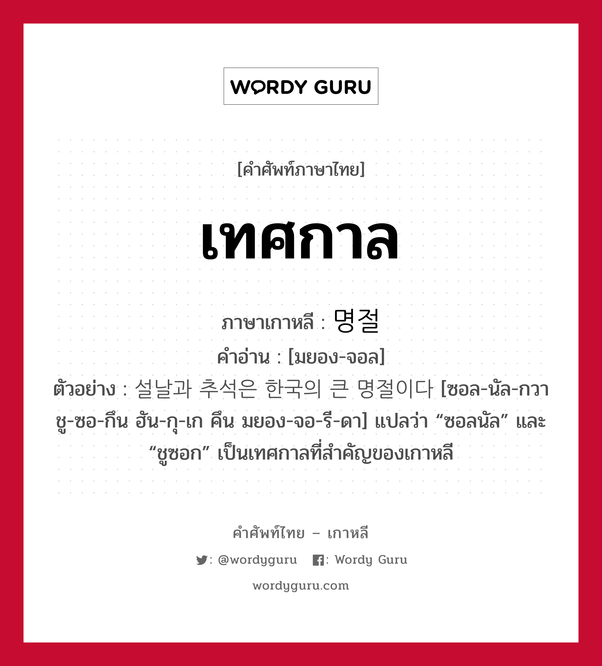 เทศกาล ภาษาเกาหลีคืออะไร, คำศัพท์ภาษาไทย - เกาหลี เทศกาล ภาษาเกาหลี 명절 คำอ่าน [มยอง-จอล] ตัวอย่าง 설날과 추석은 한국의 큰 명절이다 [ซอล-นัล-กวา ชู-ซอ-กึน ฮัน-กุ-เก คึน มยอง-จอ-รี-ดา] แปลว่า “ซอลนัล” และ “ชูซอก” เป็นเทศกาลที่สำคัญของเกาหลี