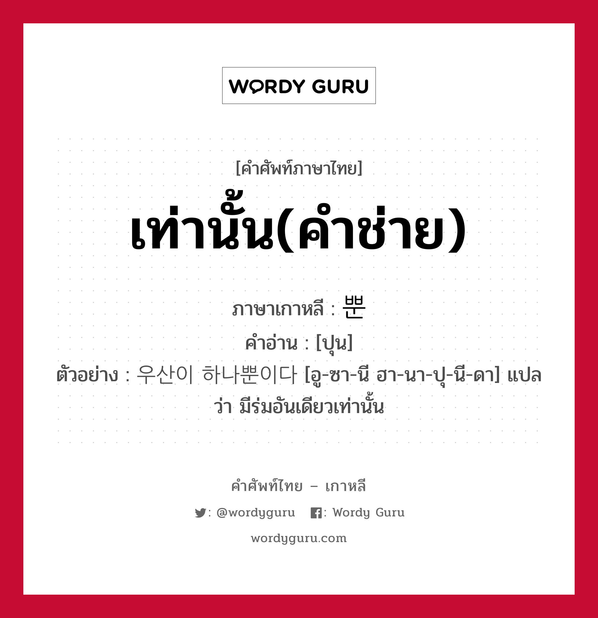 เท่านั้น(คำช่าย) ภาษาเกาหลีคืออะไร, คำศัพท์ภาษาไทย - เกาหลี เท่านั้น(คำช่าย) ภาษาเกาหลี 뿐 คำอ่าน [ปุน] ตัวอย่าง 우산이 하나뿐이다 [อู-ซา-นี ฮา-นา-ปุ-นี-ดา] แปลว่า มีร่มอันเดียวเท่านั้น