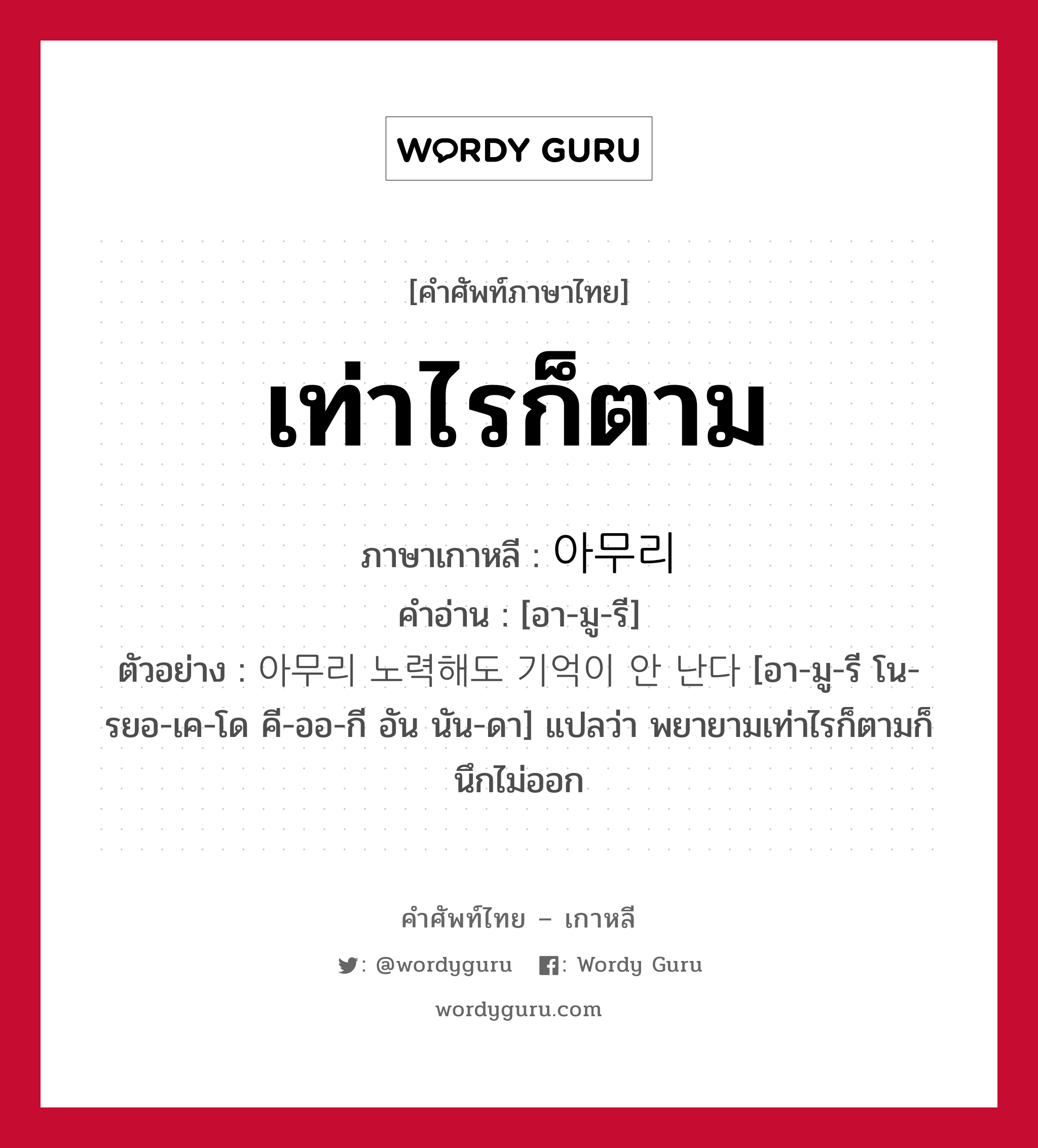 เท่าไรก็ตาม ภาษาเกาหลีคืออะไร, คำศัพท์ภาษาไทย - เกาหลี เท่าไรก็ตาม ภาษาเกาหลี 아무리 คำอ่าน [อา-มู-รี] ตัวอย่าง 아무리 노력해도 기억이 안 난다 [อา-มู-รี โน-รยอ-เค-โด คี-ออ-กี อัน นัน-ดา] แปลว่า พยายามเท่าไรก็ตามก็นึกไม่ออก