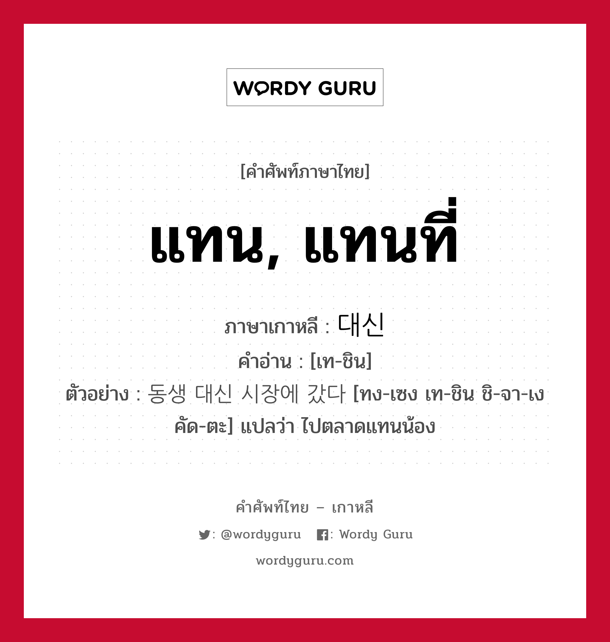 แทน, แทนที่ ภาษาเกาหลีคืออะไร, คำศัพท์ภาษาไทย - เกาหลี แทน, แทนที่ ภาษาเกาหลี 대신 คำอ่าน [เท-ชิน] ตัวอย่าง 동생 대신 시장에 갔다 [ทง-เซง เท-ชิน ชิ-จา-เง คัด-ตะ] แปลว่า ไปตลาดแทนน้อง