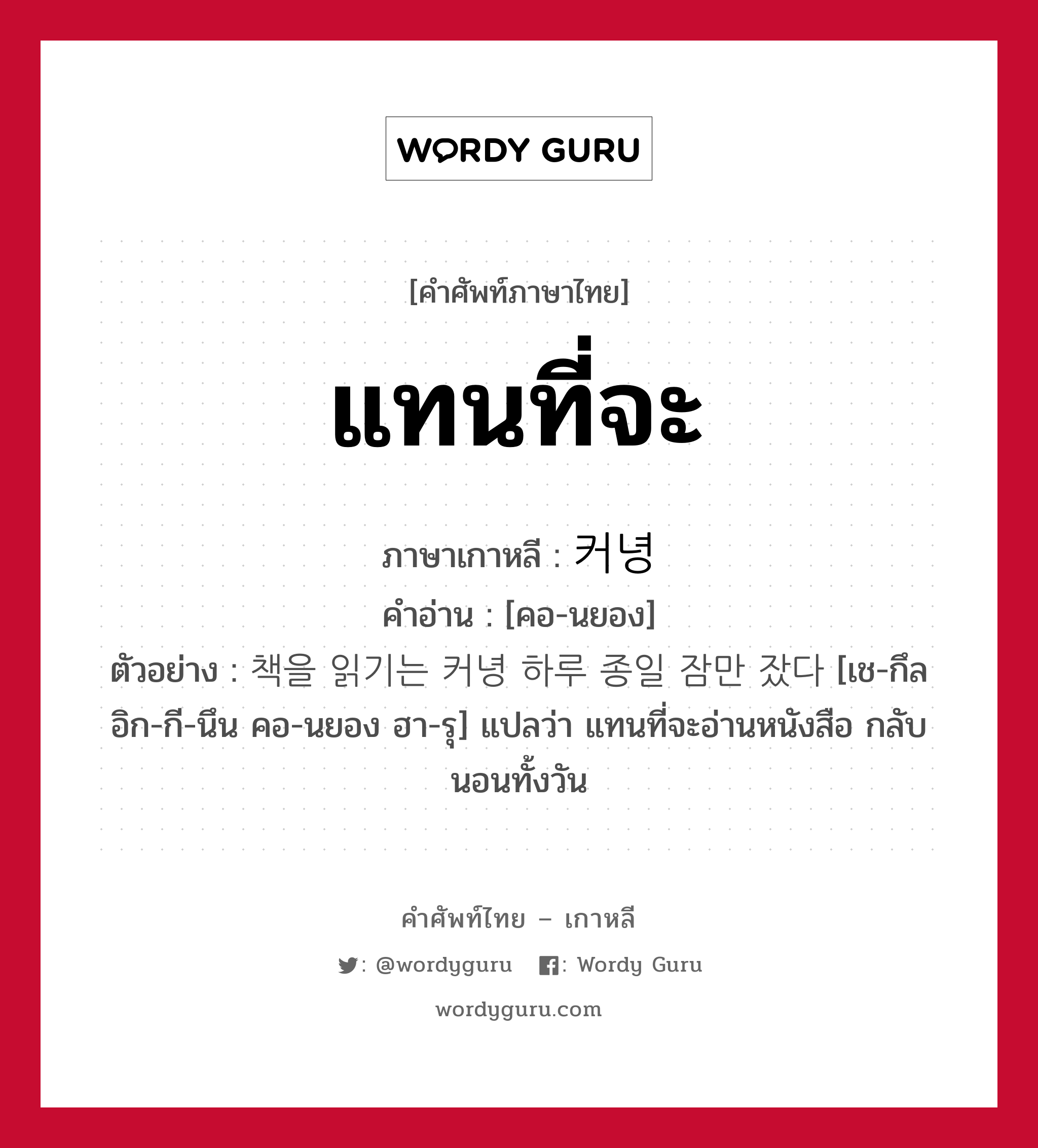 แทนที่จะ ภาษาเกาหลีคืออะไร, คำศัพท์ภาษาไทย - เกาหลี แทนที่จะ ภาษาเกาหลี 커녕 คำอ่าน [คอ-นยอง] ตัวอย่าง 책을 읽기는 커녕 하루 종일 잠만 잤다 [เช-กึล อิก-กี-นึน คอ-นยอง ฮา-รุ] แปลว่า แทนที่จะอ่านหนังสือ กลับนอนทั้งวัน