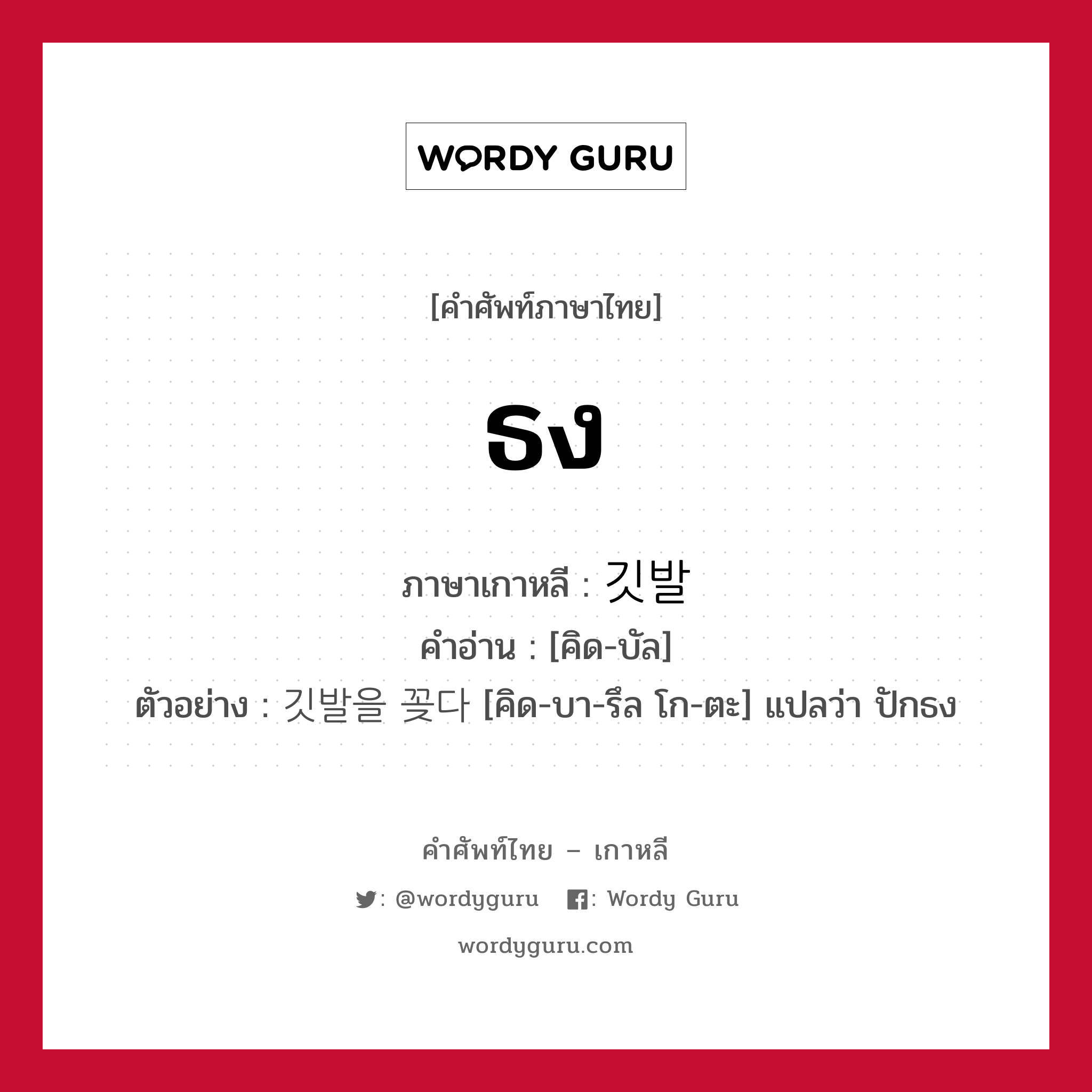 ธง ภาษาเกาหลีคืออะไร, คำศัพท์ภาษาไทย - เกาหลี ธง ภาษาเกาหลี 깃발 คำอ่าน [คิด-บัล] ตัวอย่าง 깃발을 꽂다 [คิด-บา-รึล โก-ตะ] แปลว่า ปักธง