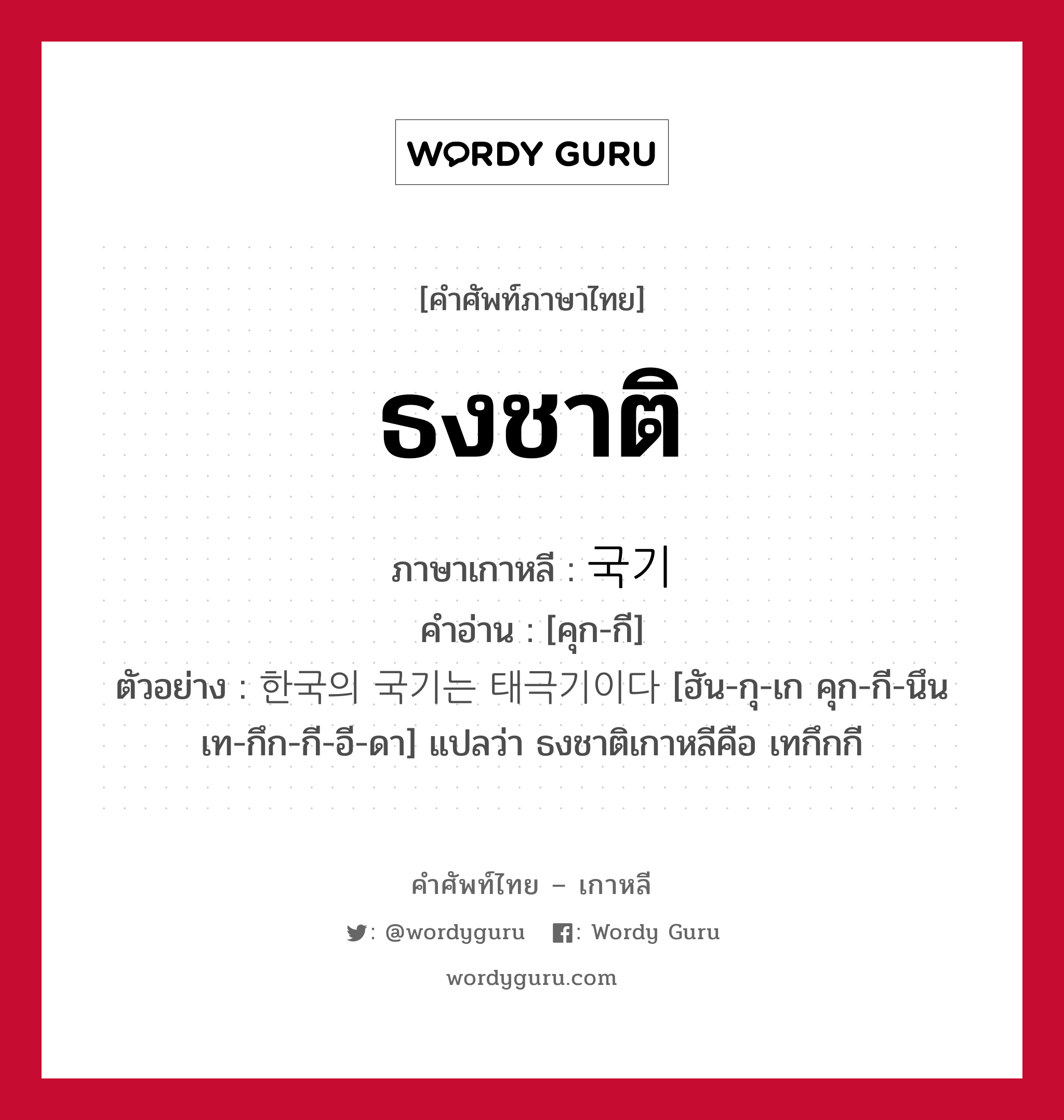 ธงชาติ ภาษาเกาหลีคืออะไร, คำศัพท์ภาษาไทย - เกาหลี ธงชาติ ภาษาเกาหลี 국기 คำอ่าน [คุก-กี] ตัวอย่าง 한국의 국기는 태극기이다 [ฮัน-กุ-เก คุก-กี-นึน เท-กึก-กี-อี-ดา] แปลว่า ธงชาติเกาหลีคือ เทกึกกี