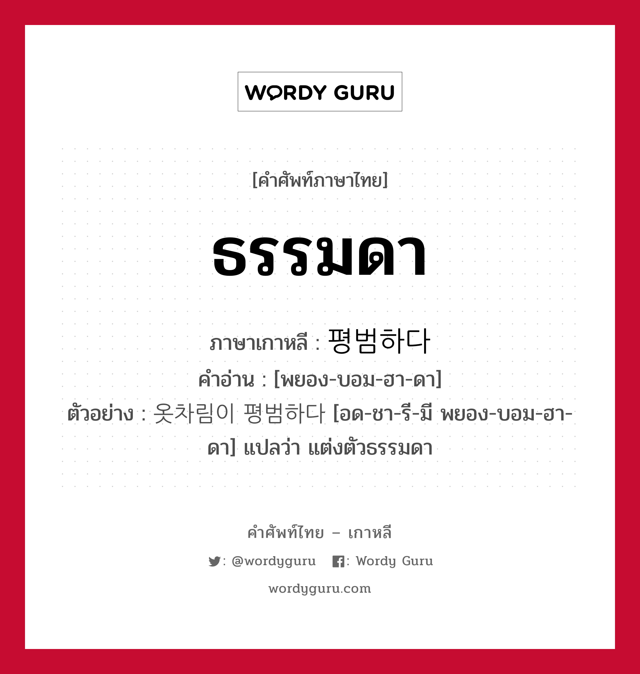 ธรรมดา ภาษาเกาหลีคืออะไร, คำศัพท์ภาษาไทย - เกาหลี ธรรมดา ภาษาเกาหลี 평범하다 คำอ่าน [พยอง-บอม-ฮา-ดา] ตัวอย่าง 옷차림이 평범하다 [อด-ชา-รี-มี พยอง-บอม-ฮา-ดา] แปลว่า แต่งตัวธรรมดา