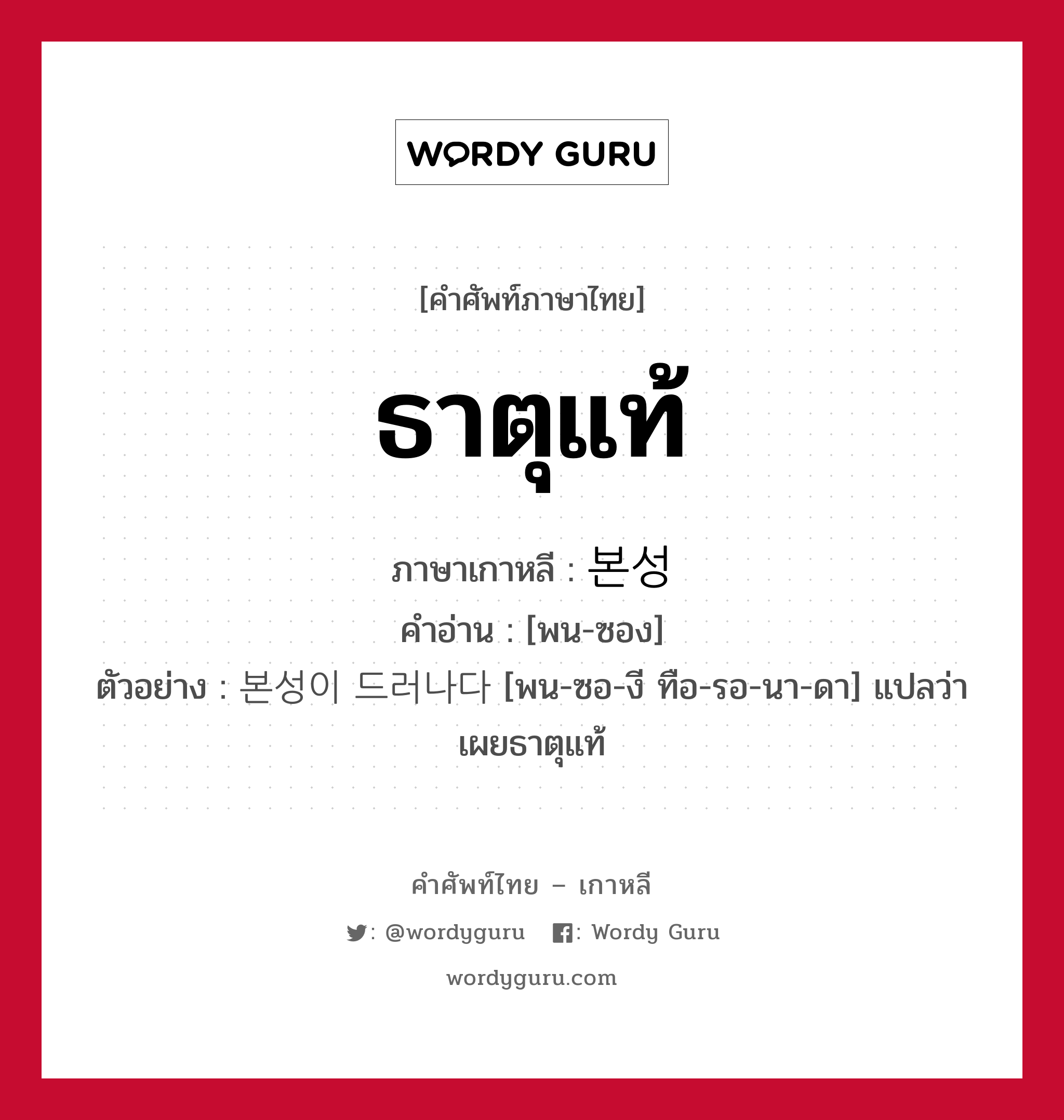 ธาตุแท้ ภาษาเกาหลีคืออะไร, คำศัพท์ภาษาไทย - เกาหลี ธาตุแท้ ภาษาเกาหลี 본성 คำอ่าน [พน-ซอง] ตัวอย่าง 본성이 드러나다 [พน-ซอ-งี ทือ-รอ-นา-ดา] แปลว่า เผยธาตุแท้