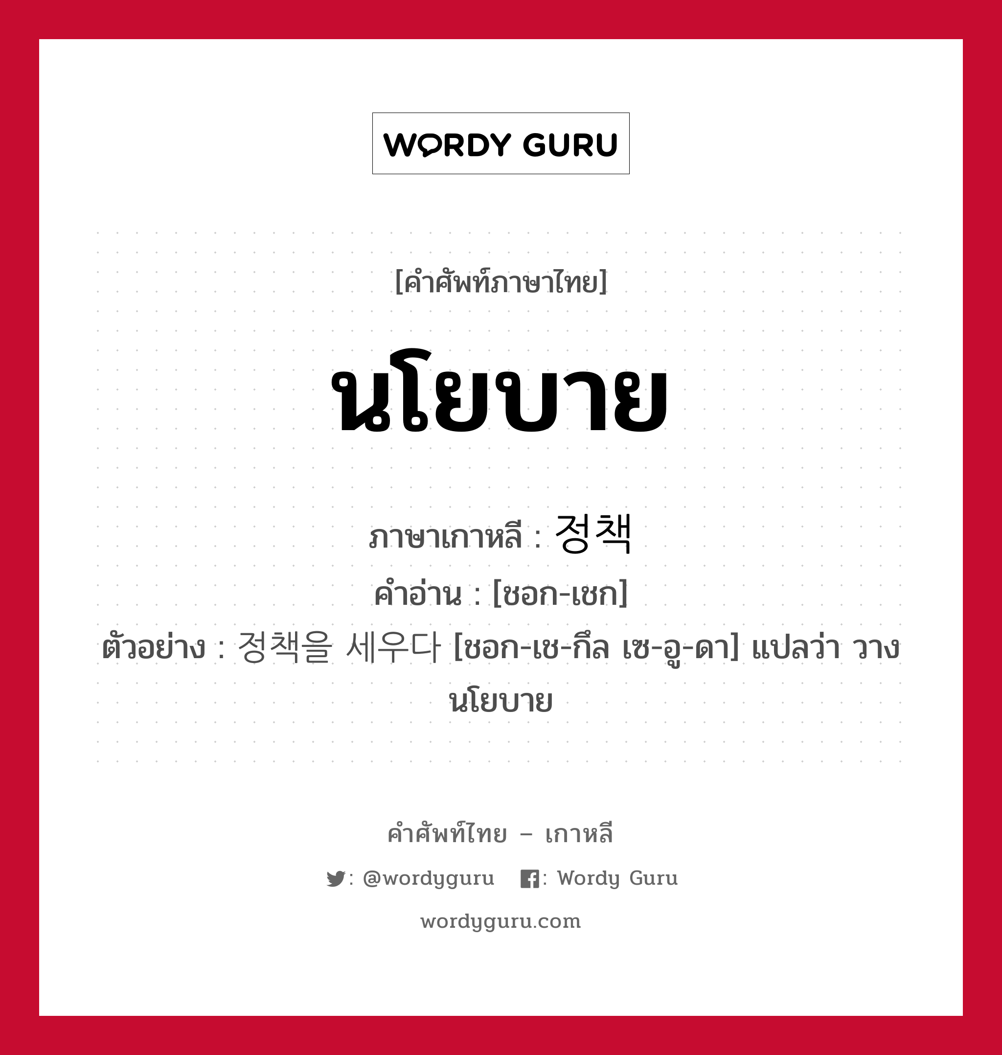 นโยบาย ภาษาเกาหลีคืออะไร, คำศัพท์ภาษาไทย - เกาหลี นโยบาย ภาษาเกาหลี 정책 คำอ่าน [ชอก-เชก] ตัวอย่าง 정책을 세우다 [ชอก-เช-กึล เซ-อู-ดา] แปลว่า วางนโยบาย