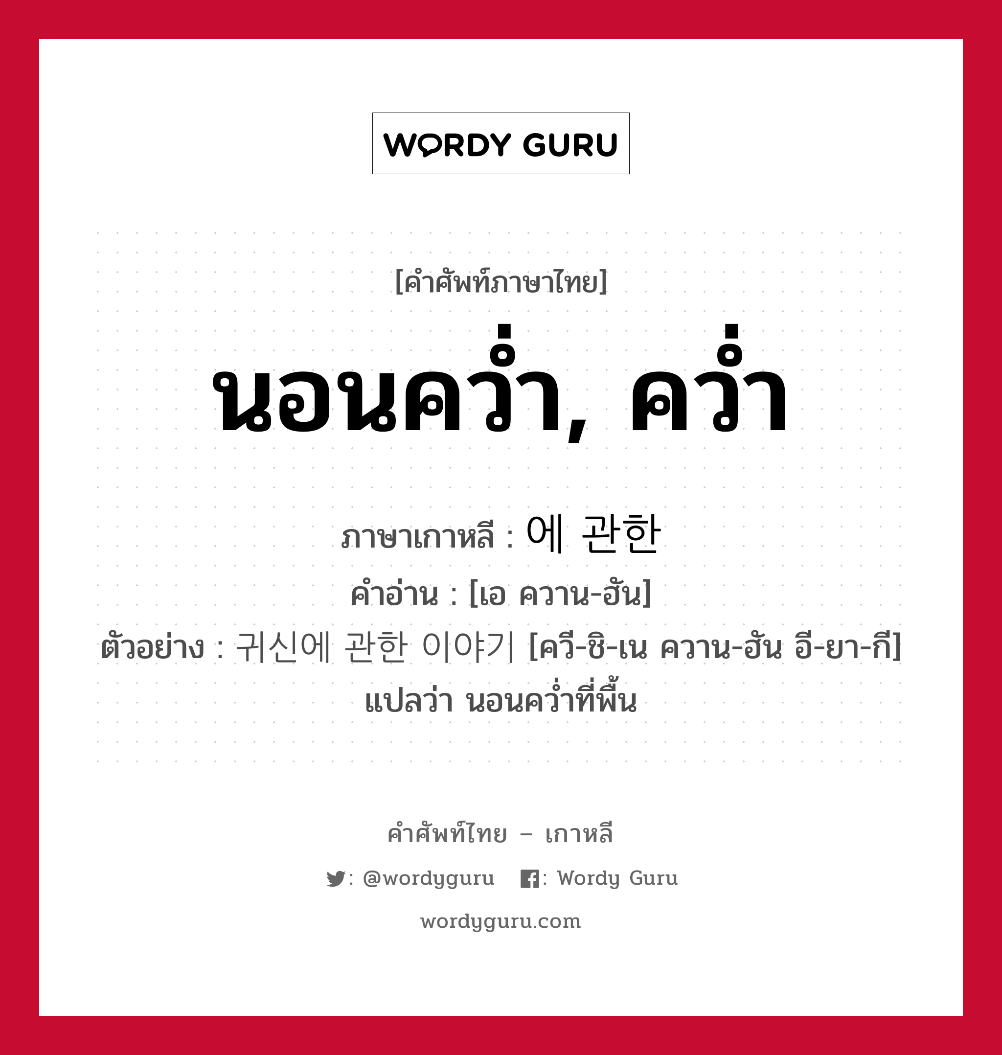 นอนคว่ำ, คว่ำ ภาษาเกาหลีคืออะไร, คำศัพท์ภาษาไทย - เกาหลี นอนคว่ำ, คว่ำ ภาษาเกาหลี 에 관한 คำอ่าน [เอ ควาน-ฮัน] ตัวอย่าง 귀신에 관한 이야기 [ควี-ชิ-เน ควาน-ฮัน อี-ยา-กี] แปลว่า นอนคว่ำที่พื้น