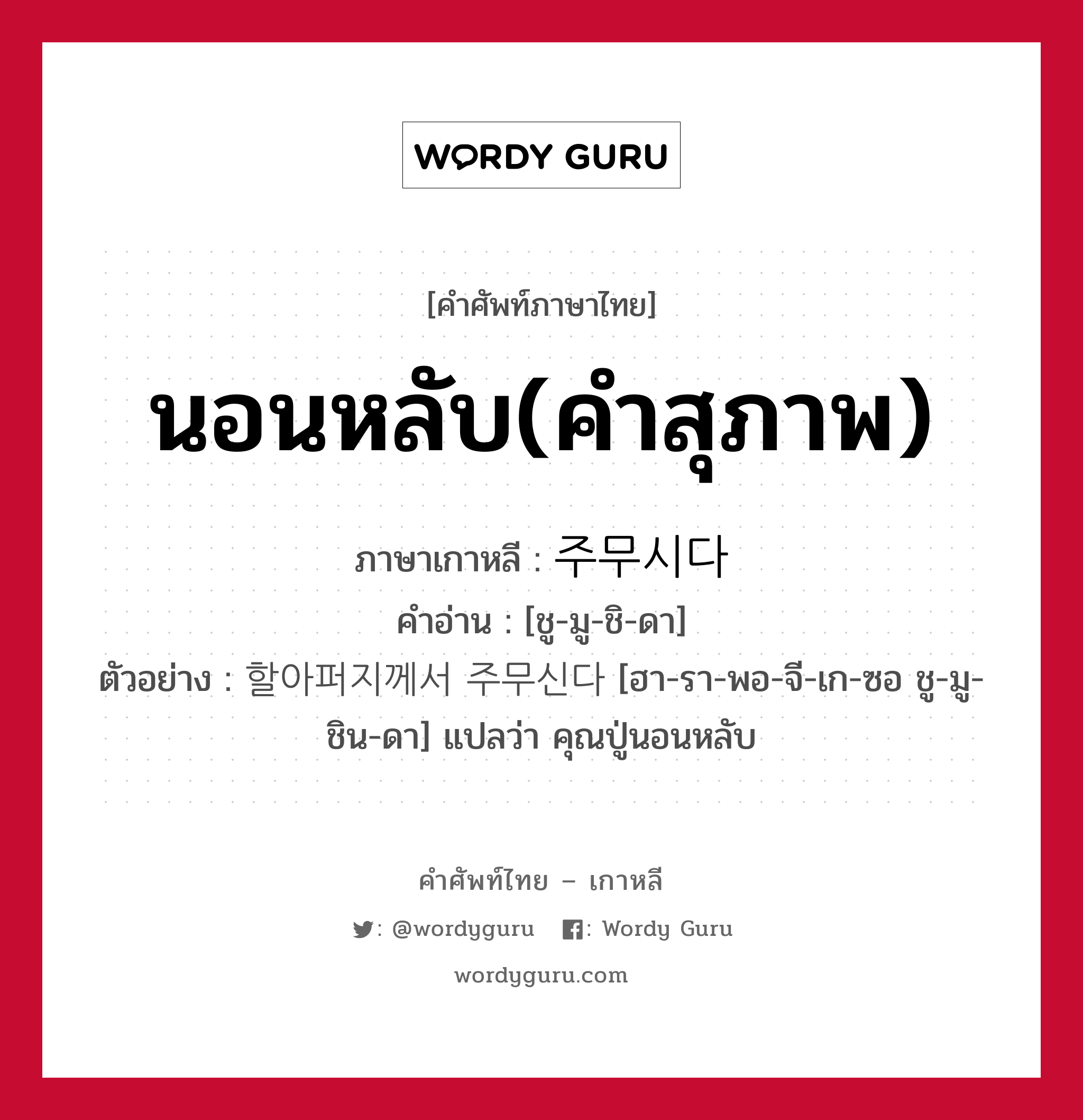 นอนหลับ(คำสุภาพ) ภาษาเกาหลีคืออะไร, คำศัพท์ภาษาไทย - เกาหลี นอนหลับ(คำสุภาพ) ภาษาเกาหลี 주무시다 คำอ่าน [ชู-มู-ชิ-ดา] ตัวอย่าง 할아퍼지께서 주무신다 [ฮา-รา-พอ-จี-เก-ซอ ชู-มู-ชิน-ดา] แปลว่า คุณปู่นอนหลับ