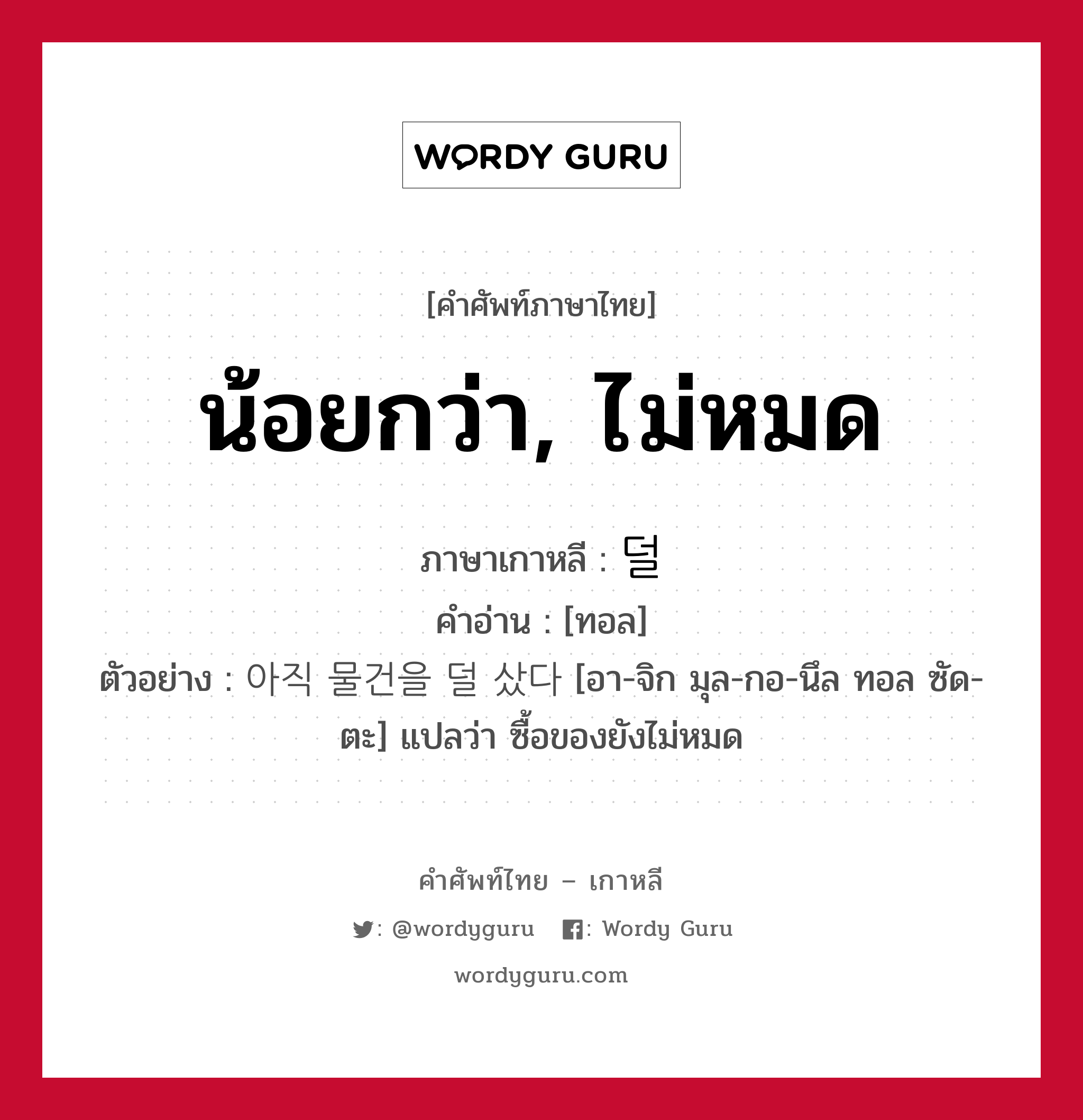 น้อยกว่า, ไม่หมด ภาษาเกาหลีคืออะไร, คำศัพท์ภาษาไทย - เกาหลี น้อยกว่า, ไม่หมด ภาษาเกาหลี 덜 คำอ่าน [ทอล] ตัวอย่าง 아직 물건을 덜 샀다 [อา-จิก มุล-กอ-นึล ทอล ซัด-ตะ] แปลว่า ซื้อของยังไม่หมด