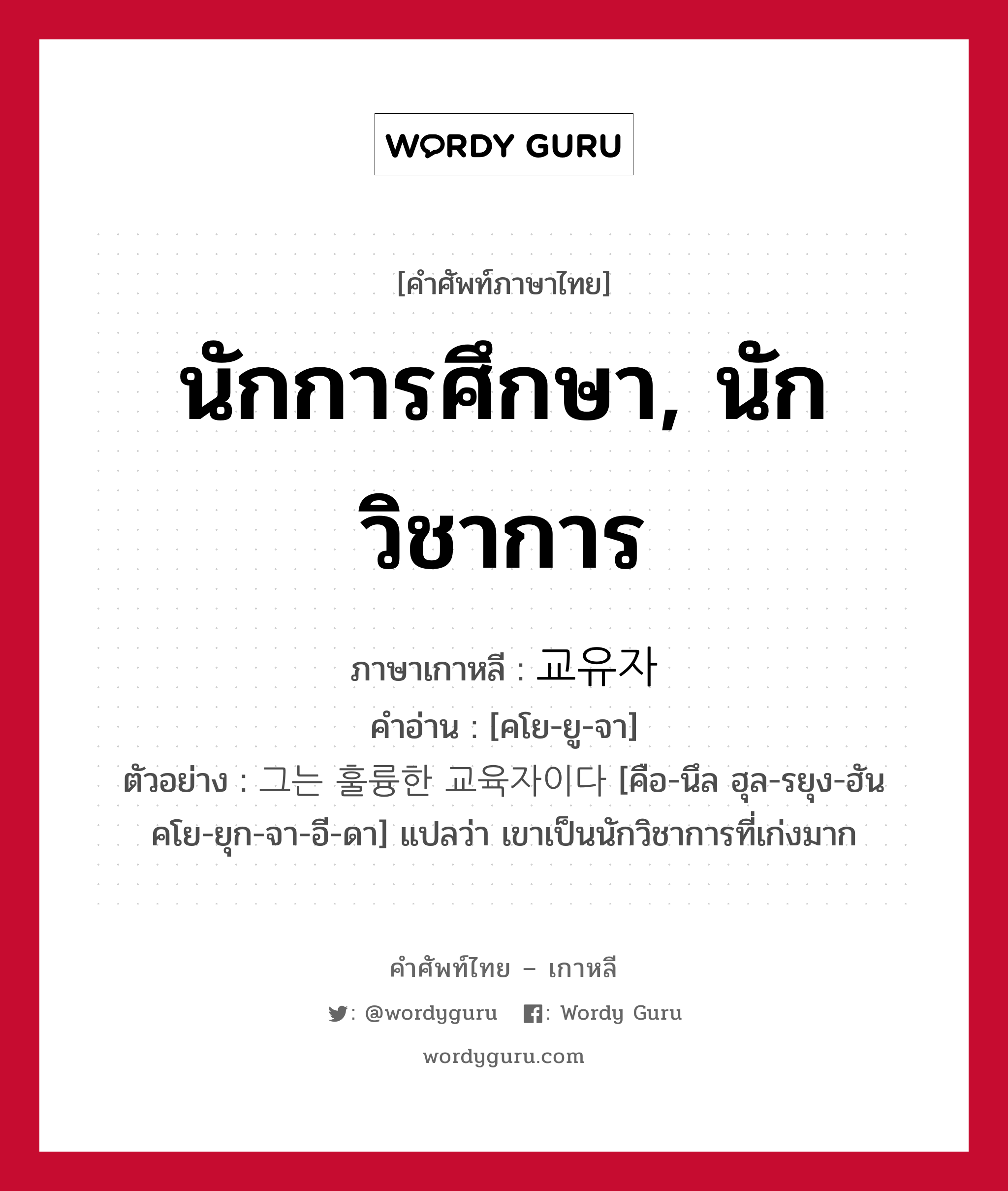 นักการศึกษา, นักวิชาการ ภาษาเกาหลีคืออะไร, คำศัพท์ภาษาไทย - เกาหลี นักการศึกษา, นักวิชาการ ภาษาเกาหลี 교유자 คำอ่าน [คโย-ยู-จา] ตัวอย่าง 그는 훌륭한 교육자이다 [คือ-นึล ฮุล-รยุง-ฮัน คโย-ยุก-จา-อี-ดา] แปลว่า เขาเป็นนักวิชาการที่เก่งมาก