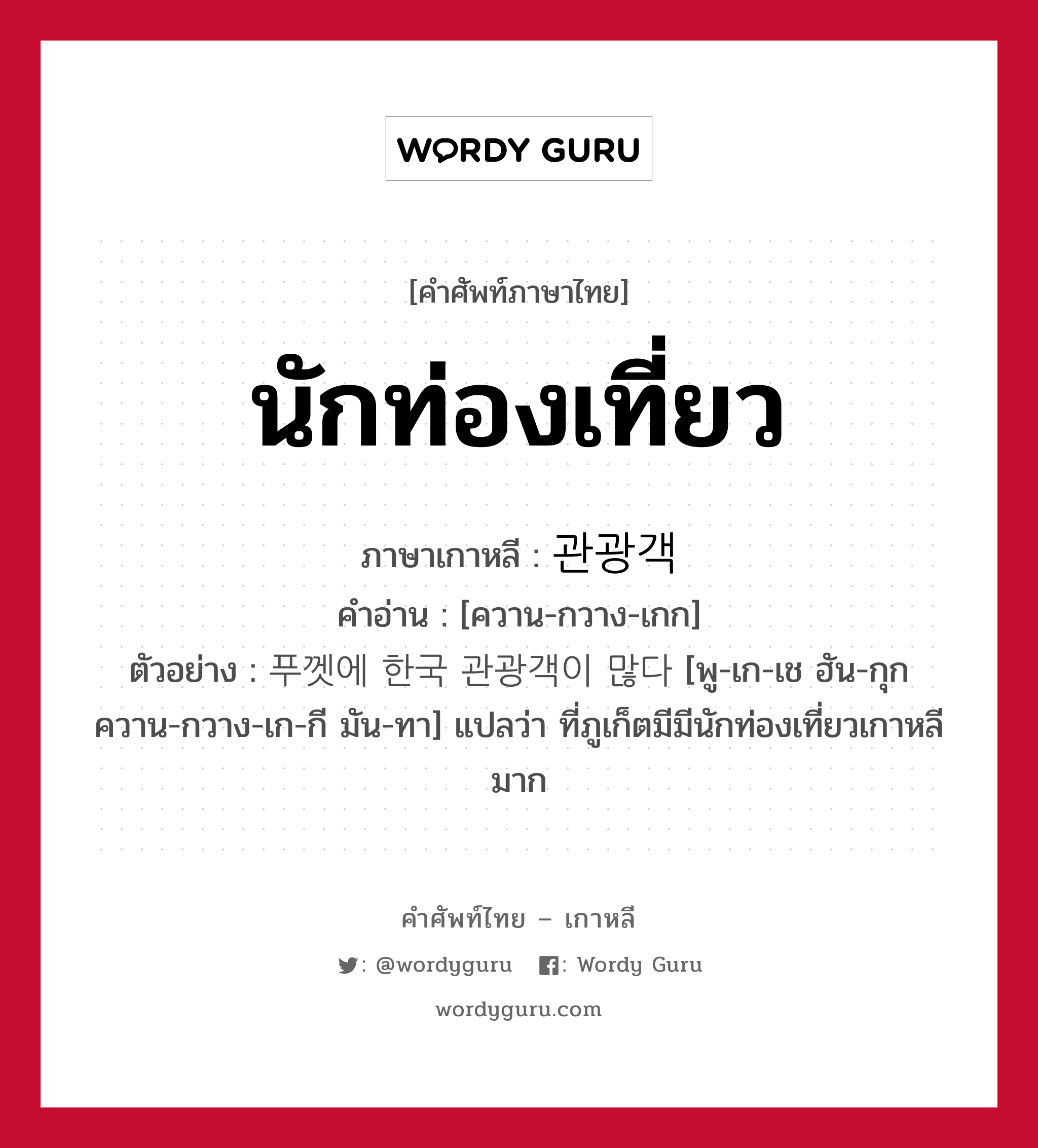 นักท่องเที่ยว ภาษาเกาหลีคืออะไร, คำศัพท์ภาษาไทย - เกาหลี นักท่องเที่ยว ภาษาเกาหลี 관광객 คำอ่าน [ควาน-กวาง-เกก] ตัวอย่าง 푸껫에 한국 관광객이 많다 [พู-เก-เช ฮัน-กุก ควาน-กวาง-เก-กี มัน-ทา] แปลว่า ที่ภูเก็ตมีมีนักท่องเที่ยวเกาหลีมาก