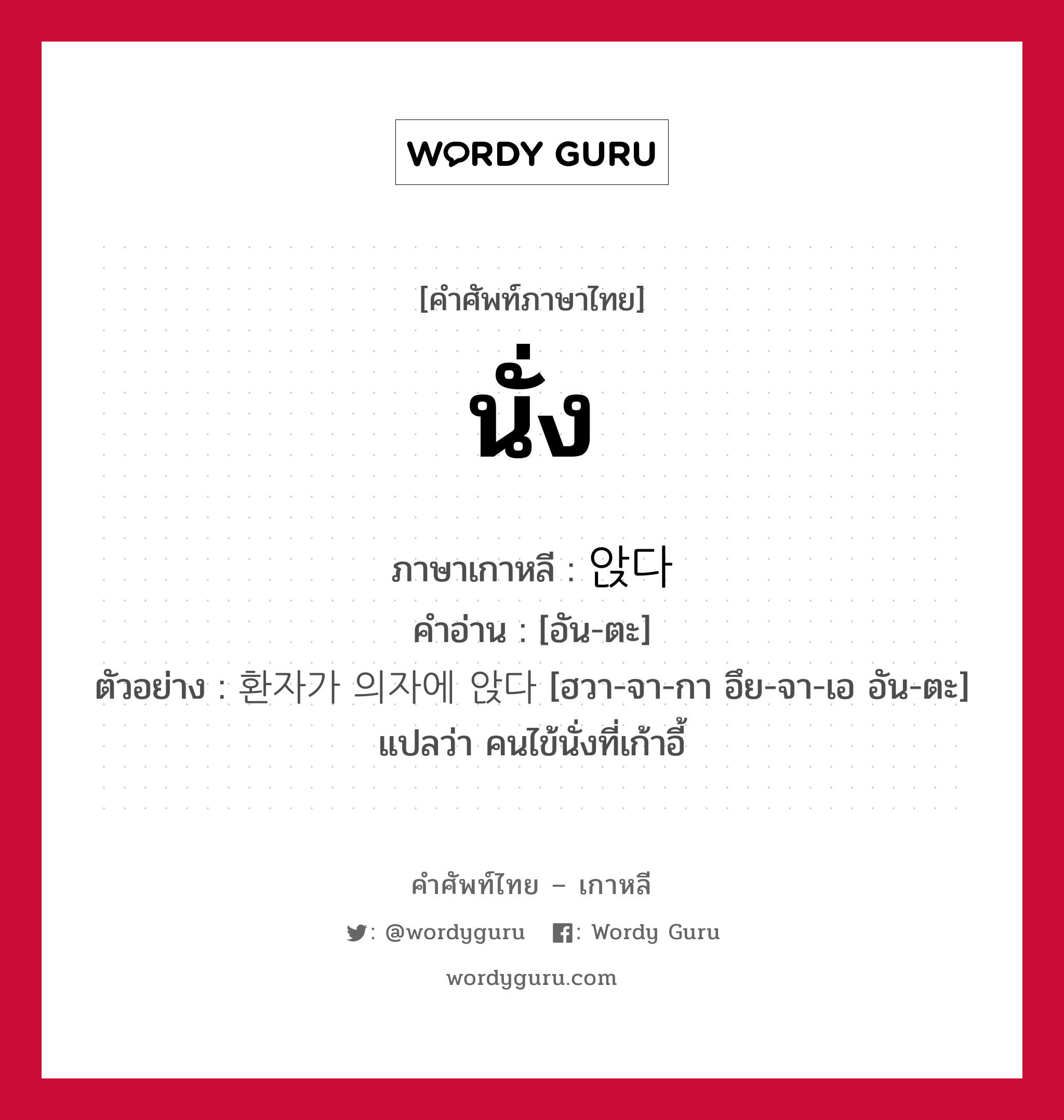 นั่ง ภาษาเกาหลีคืออะไร, คำศัพท์ภาษาไทย - เกาหลี นั่ง ภาษาเกาหลี 앉다 คำอ่าน [อัน-ตะ] ตัวอย่าง 환자가 의자에 앉다 [ฮวา-จา-กา อึย-จา-เอ อัน-ตะ] แปลว่า คนไข้นั่งที่เก้าอี้