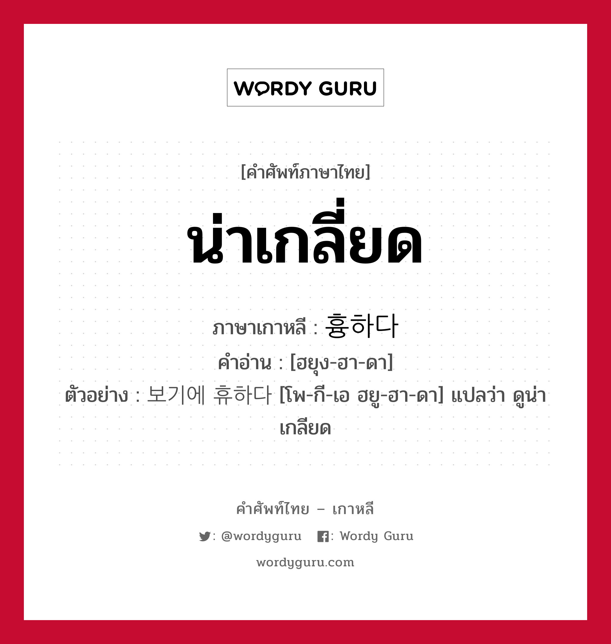 น่าเกลี่ยด ภาษาเกาหลีคืออะไร, คำศัพท์ภาษาไทย - เกาหลี น่าเกลี่ยด ภาษาเกาหลี 흉하다 คำอ่าน [ฮยุง-ฮา-ดา] ตัวอย่าง 보기에 휴하다 [โพ-กี-เอ ฮยู-ฮา-ดา] แปลว่า ดูน่าเกลียด