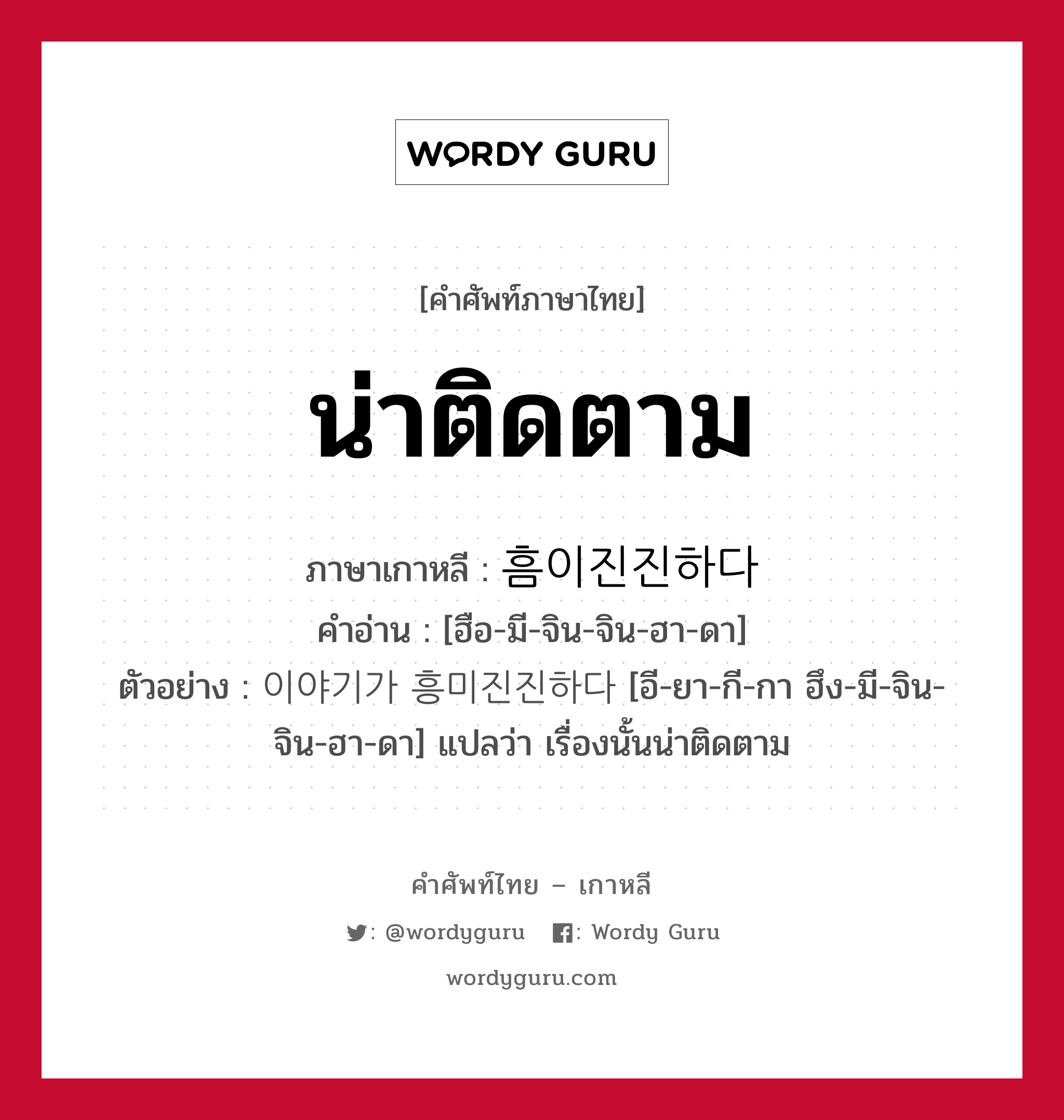 น่าติดตาม ภาษาเกาหลีคืออะไร, คำศัพท์ภาษาไทย - เกาหลี น่าติดตาม ภาษาเกาหลี 흠이진진하다 คำอ่าน [ฮือ-มี-จิน-จิน-ฮา-ดา] ตัวอย่าง 이야기가 흥미진진하다 [อี-ยา-กี-กา ฮึง-มี-จิน-จิน-ฮา-ดา] แปลว่า เรื่องนั้นน่าติดตาม