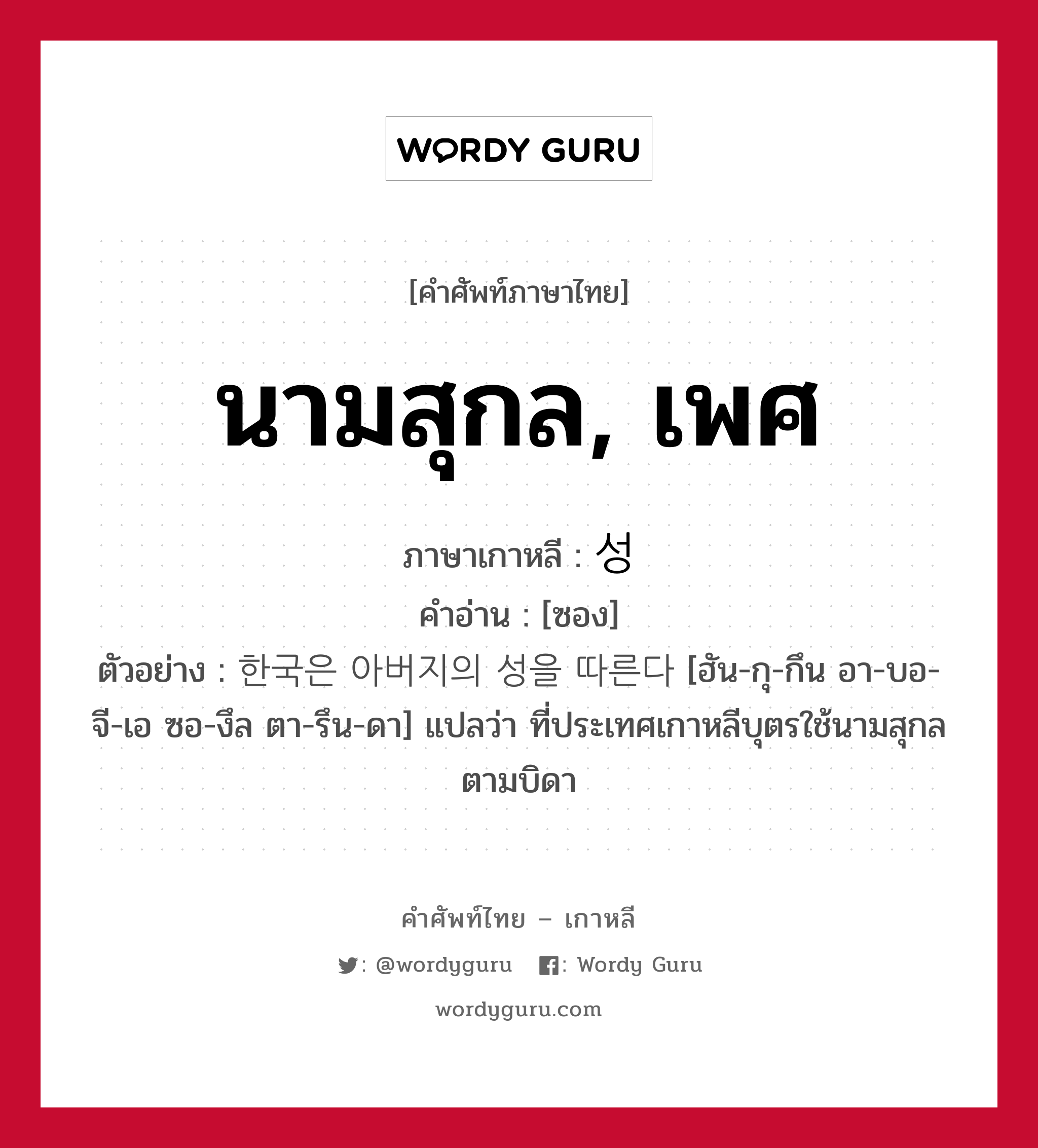 นามสุกล, เพศ ภาษาเกาหลีคืออะไร, คำศัพท์ภาษาไทย - เกาหลี นามสุกล, เพศ ภาษาเกาหลี 성 คำอ่าน [ซอง] ตัวอย่าง 한국은 아버지의 성을 따른다 [ฮัน-กุ-กึน อา-บอ-จี-เอ ซอ-งึล ตา-รึน-ดา] แปลว่า ที่ประเทศเกาหลีบุตรใช้นามสุกลตามบิดา