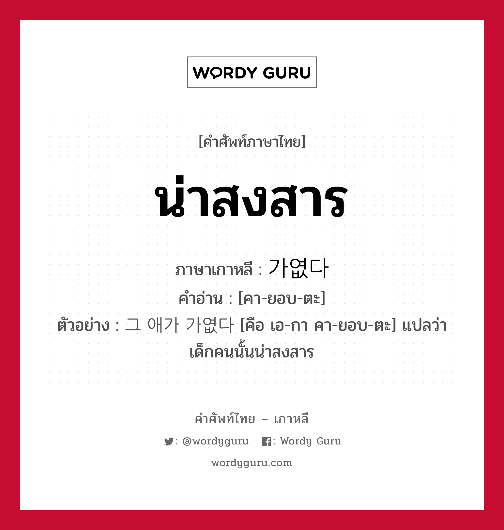 น่าสงสาร ภาษาเกาหลีคืออะไร, คำศัพท์ภาษาไทย - เกาหลี น่าสงสาร ภาษาเกาหลี 가엾다 คำอ่าน [คา-ยอบ-ตะ] ตัวอย่าง 그 애가 가엾다 [คือ เอ-กา คา-ยอบ-ตะ] แปลว่า เด็กคนนั้นน่าสงสาร