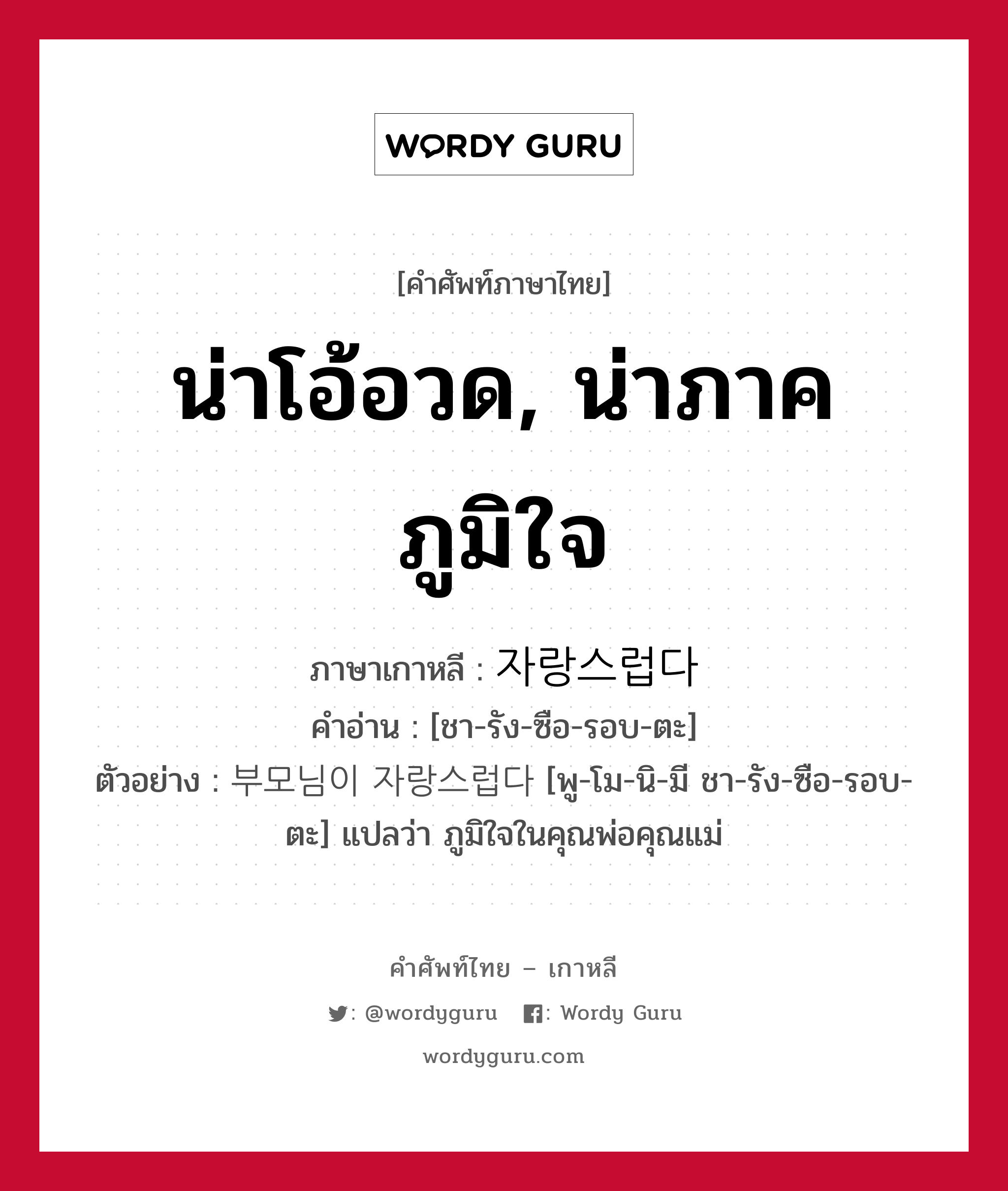 น่าโอ้อวด, น่าภาคภูมิใจ ภาษาเกาหลีคืออะไร, คำศัพท์ภาษาไทย - เกาหลี น่าโอ้อวด, น่าภาคภูมิใจ ภาษาเกาหลี 자랑스럽다 คำอ่าน [ชา-รัง-ซือ-รอบ-ตะ] ตัวอย่าง 부모님이 자랑스럽다 [พู-โม-นิ-มี ชา-รัง-ซือ-รอบ-ตะ] แปลว่า ภูมิใจในคุณพ่อคุณแม่