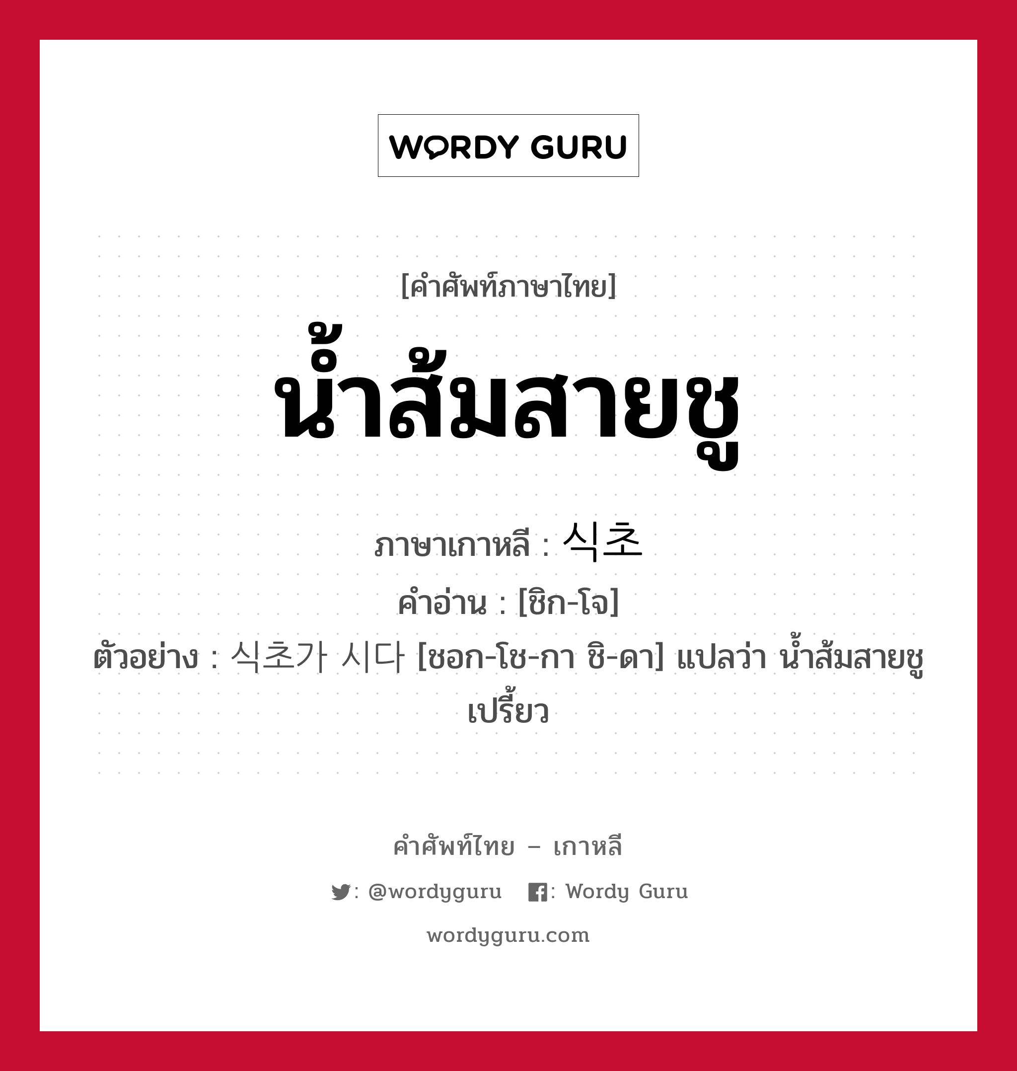 น้ำส้มสายชู ภาษาเกาหลีคืออะไร, คำศัพท์ภาษาไทย - เกาหลี น้ำส้มสายชู ภาษาเกาหลี 식초 คำอ่าน [ชิก-โจ] ตัวอย่าง 식초가 시다 [ชอก-โช-กา ชิ-ดา] แปลว่า น้ำส้มสายชูเปรี้ยว