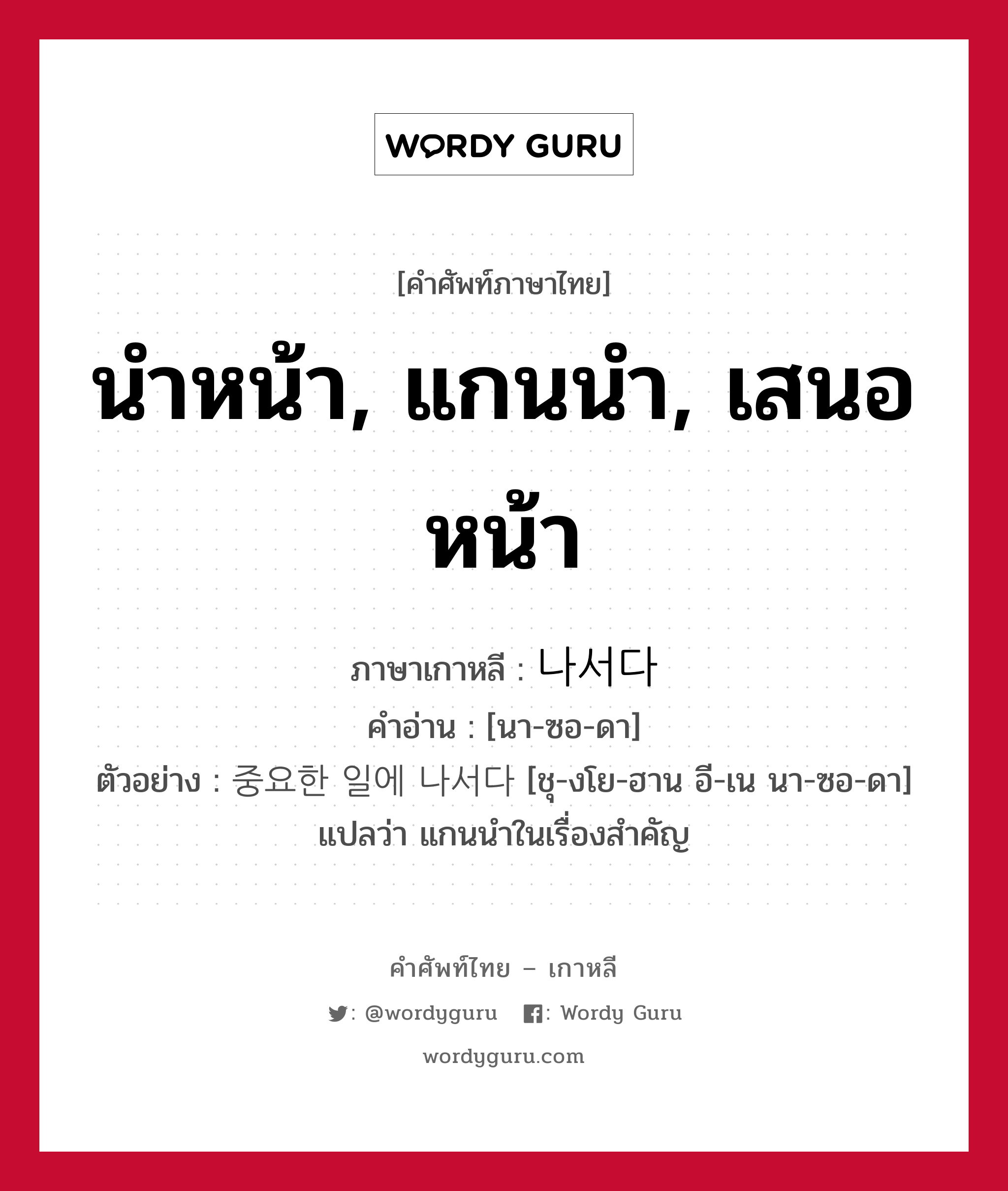 นำหน้า, แกนนำ, เสนอหน้า ภาษาเกาหลีคืออะไร, คำศัพท์ภาษาไทย - เกาหลี นำหน้า, แกนนำ, เสนอหน้า ภาษาเกาหลี 나서다 คำอ่าน [นา-ซอ-ดา] ตัวอย่าง 중요한 일에 나서다 [ชุ-งโย-ฮาน อี-เน นา-ซอ-ดา] แปลว่า แกนนำในเรื่องสำคัญ